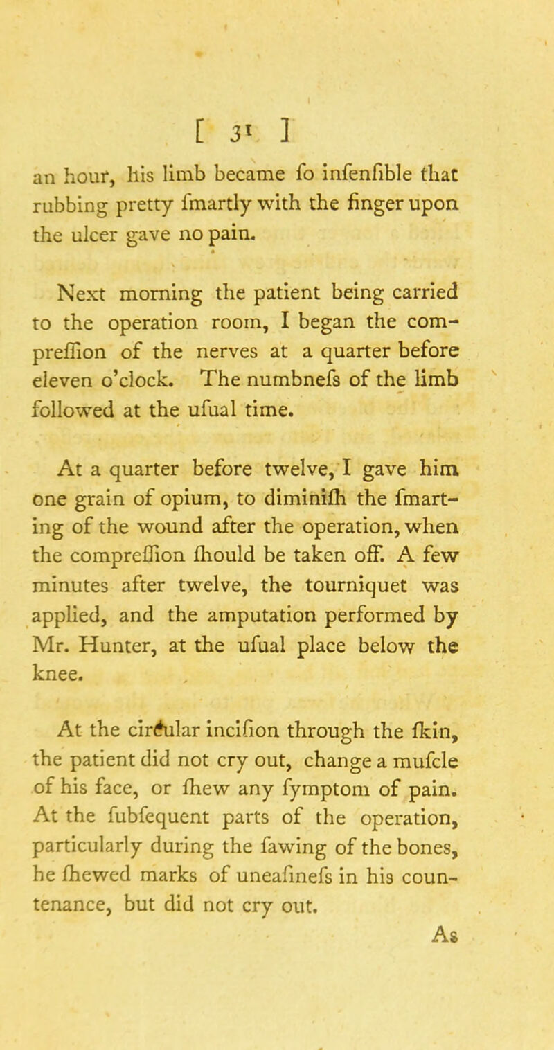 [ 3' ] an hour, liis limb became To infenfible that rubbing pretty Imartly with the finger upon the ulcer gave no pain. Next morning the patient being carried to the operation room, I began the com- preflion of the nerves at a quarter before eleven o’clock. The numbnefs of the limb followed at the ufual time. At a quarter before twelve, I gave him one grain of opium, to diminifh the fmart- ing of the wound after the operation, when the compreflion fhould be taken off. A few minutes after twelve, the tourniquet was applied, and the amputation performed by Mr. Hunter, at the ufual place below the knee. At the clr<*ular incifion through the fkin, the patient did not cry out, change a mufcle of his face, or fhew any fymptom of pain. At the fubfequent parts of the operation, particularly during the fawing of the bones, he fhewed marks of uneafmefs in his coun- tenance, but did not cry out. As