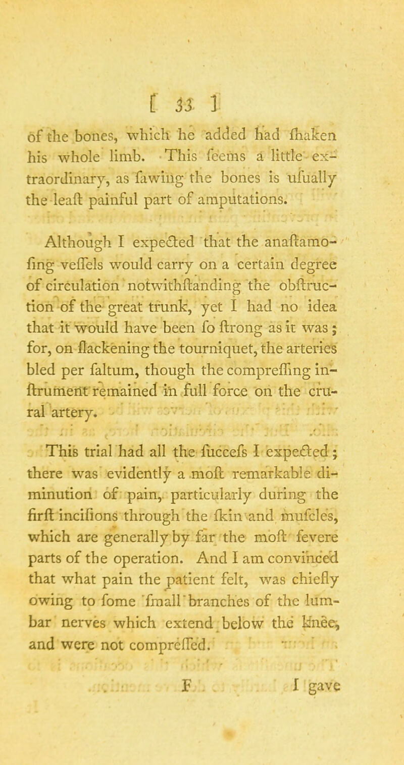 [ ] of the bones, which he added had fhaken his whole limb. This feems a little ■ ex- traordinary, as fiwing the bones is ufually the leaft painful part of amputations. . ^ Although I expected that the anafliamo- fing vefTels would carry on a certain degree of circulation notwithftanding the obftruc- tion of the- great trunk, yet I had no idea that it would have been fo ftrong as it was; for, on flackening the tourniquet, the arteries bled per faltum, though the comprelfmg in- ftriiment remained iti<full force on the cfu- ralartery. ' This trial had all the fiiccefs I expeded; there was evidently a moft remarkable di- minution of pain,, particularly during the firft incifions through the fkin^and mufcles, which are generally by far the moft fevere parts of the operation. And I am convinced that what pain the patient felt, was chiefly owing to fome 'fraall*branches of the lum- bar nerves which extend below the knee^ and were not comprefled. F I gave