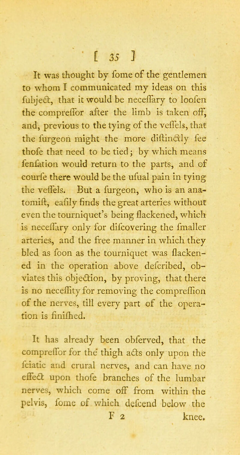 It was thought by fome of the gentlemen to whom I communicated my ideas on this fubjedt, that it would be neceffary to loofen the compreflbr after the limb is taken off, and, previous to the tying of the veflels, that the furgeon might the more diftintSly fee thofe that need to be tied; by which means fenfition would return to the parts, and of courle there would be the ufual pain in tying the veflels. But a furgeon, who is an ana- tomifl:, eafily finds the great arteries without even the tourniquet’s being flackened, which is neceffiry only for difcovering the fmaller arteries, and the free manner in which they bled as foon as the tourniquet was flacken- ed in the operation above defcribed, ob- viates this objedtion, by proving, that there is no neceflity for removing the compreflion of the nerves, till every part of the opera- tion is finifhed. It has already been obferved, that the compreflbr for the* thigh adts only upon the fciatic and crural nerves, and can have no effedl upon thofe branches of the lumbar nerves, which come off from within the pelvis, fome of which defcend below the F 2 knee.