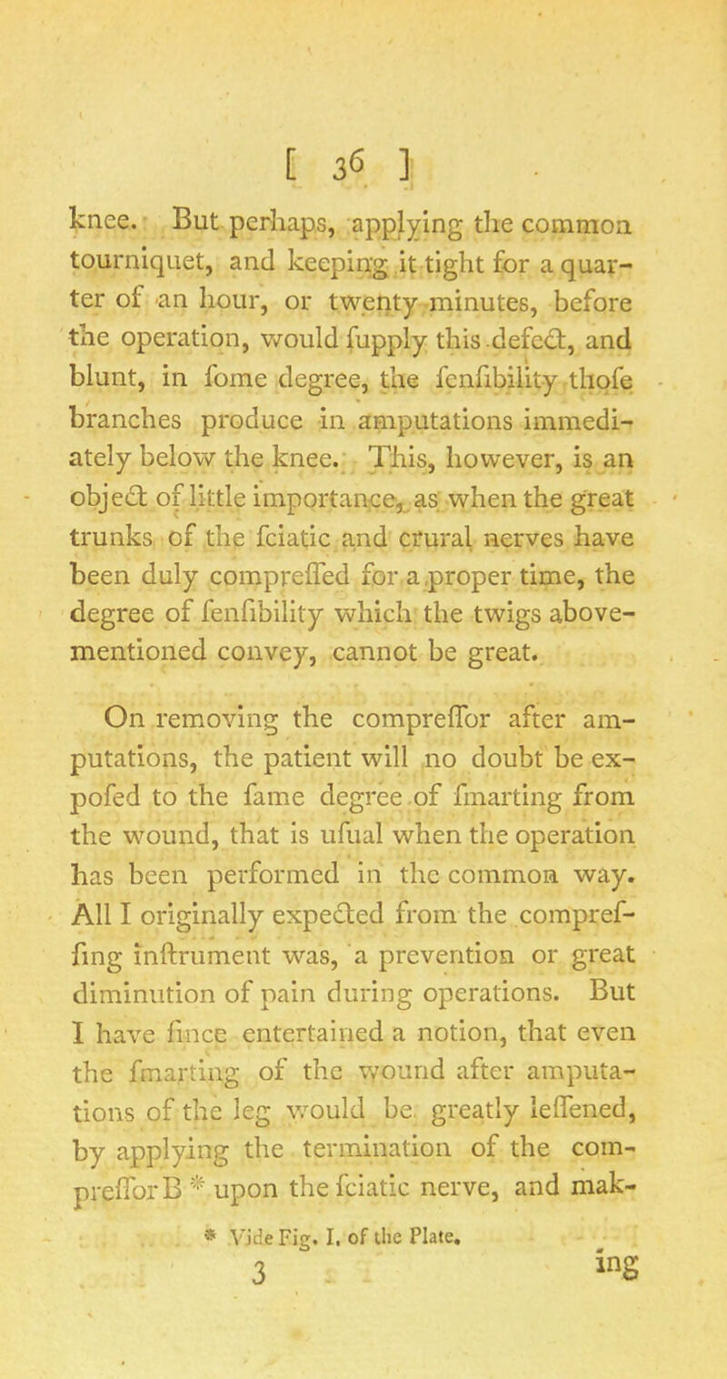 [36] knee. But perhaps, applying the common tourniquet, and keeping it tight for a quaf- ter of 'an hour, or twenty -minutes, before tile operation, v/ould fupply this defed:, and blunt, in fome degree, the fcnfibility thqfe branches produce in amputations immedi- ately below the knee. This, however, is an objed of little importance,^ as when the great trunks of the fciatic and crural nerves have been duly compreffed for a .proper time, the degree of fenfibility which the twigs above- mentioned convey, cannot be great. On removing the comprelTor after am- putations, the patient will no doubt be ex- pofed to the fame degree of fmarting from the wound, that is ufual when the operation has been performed in the common way. All I originally expeded from the compref- fmg inftrument was, a prevention or great diminution of pain during operations. But I have fince entertained a notion, that even the fmarting of the wound after amputa- tions of the leg would be. greatly lelTened, by applying the termination of the com- prelTorB upon the fciatic nerve, and mak- * V’jde Fig. I. of the Plate,