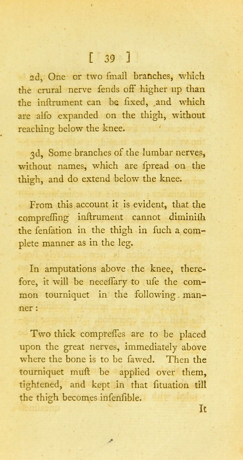 2d, One or two fmall branches, which the crural nerve fends off higher up than the inftrument can he fixed, .and w^hich are alfo expanded on the thigh, without reaching below the knee. 3d, Some branches of the lumbar nerves, without names, which are fpread on the thigh, and do extend below the knee. From this account it is evident, that the compreffing' inftrument cannot diminifli the fenfation in the thigh in fuch a com- plete manner as in the leg. In amputations above the knee, there- fore, it will be neceflary to ufe the com- mon tourniquet in the following. man- ner : Two thick compreftes are to be placed upon the great nerves, immediately above where the bone is to be fawed. Then the tourniquet muft be applied over them, tightened, and kept in that fituation till the thigh becomes infenfible.