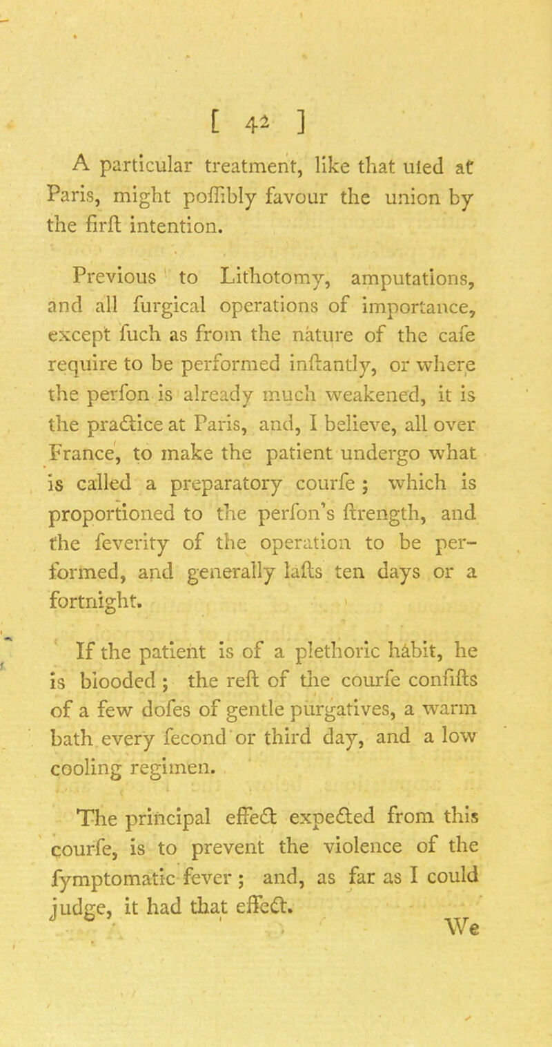 [ 41 ] A particular treatment, like that uled at Paris, might poffibly favour the union by the firft intention. Previous  to Lithotomy, amputations, and all furgical operations of importance, except fuch as from the nature of the cafe require to be performed inftantly, or where the perfon is already much weakened, it is the practice at Paris, and, I believe, all over France, to make the patient undergo what is called a preparatory courfe ; which is proportioned to the perfon’s ftrength, and the feverity of the operation to be per- formed, and generally lafts ten days or a fortnight. ' If the patient is of a plethoric h^bit, he is blooded ; the reft of the courfe confifts of a few dofes of gentle purgatives, a warm bath every fecond'or third day, and a low cooling regimen. The principal effed expeded from this courfe, is to prevent the violence of the fymptomatic fever ; and, as far as I could judge, it had that efted. We