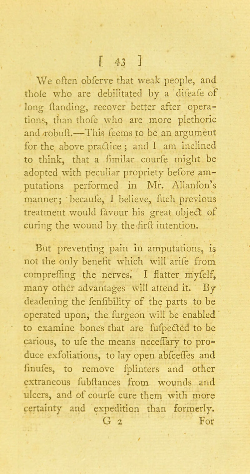 We often obferve that weak people, and thole who are debilitated by a difeafe of long {landing, recover better after opera- tions, than thofe who are more plethoric and /robuft.—This feems to be an argument for the, above pracftice ; and I am inclined to think, that a fimilar courfe might be adopted with peculiar propriety before am- putations performed in Mr. Allanfon’s manner; 'becaufe, I believe, fuch previous treatment would favour his great obje^^ of curing the wound by the firfl intention. But preventing pain in amputations, is not the only benefit which will arile from compreffing the nerves.' I flatter myfelf, many other advantages will attend it. By deadening the fenfibility of the parts to be operated upon, the furgeon will be enabled' to examine bones that are fufpedfed to be carious, to ufe the means neceflary to pro- duce exfoliations, to lay open abfceffes and finufes, to remove fplinters and other extraneous fubftances from wounds and ulcers, and of courfe cure them with more certainty and expedition than formerly. G 2 For $