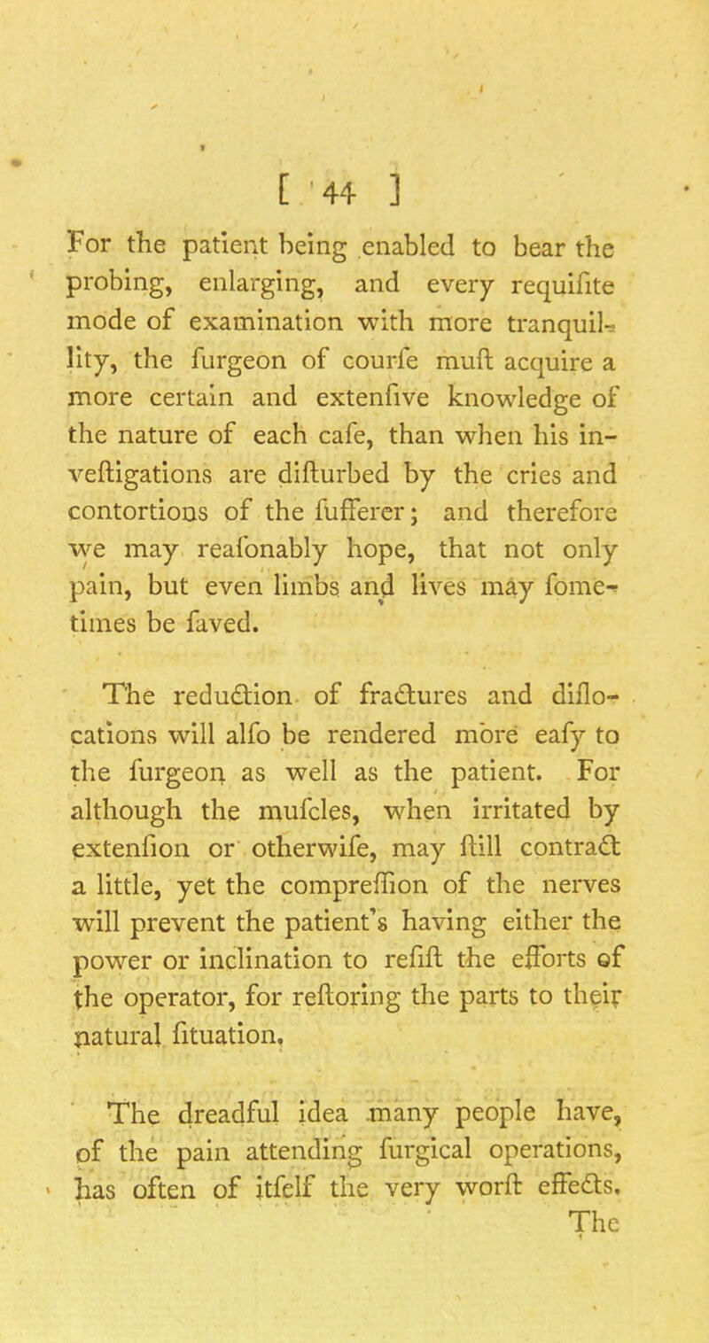 [ '44 ] For the patient being enabled to bear the ' probing, enlarging, and every requifite mode of examination with more tranquih lity, the furgeon of courfe muft acquire a more certain and extenfive knowledge of the nature of each cafe, than when his in- veftigations are difturbed by the cries and contortions of the fuffercr; and therefore \ye may reafonably hope, that not only pain, but even limbs and lives may fome-^ times be faved. The reduction of fradiures and dido- cations will alfo be rendered more eafy to the furgeon as well as the patient. For although the mufcles, when irritated by extenfion or otherwife, may ftill contrad; a little, yet the compreffion of the nerves will prevent the patient’s having either the power or inclination to refill the efforts of the operator, for relloring the parts to theif natural fituation. The dreadful idea .many people have, of the pain attending furgical operations, ' has often of itfelf the very word: effeds. The