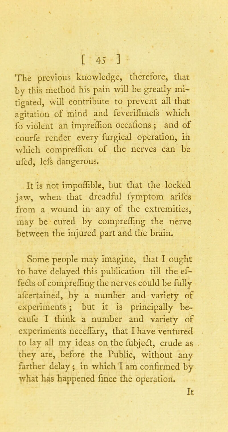 The previous knowledge, therefore, that by this method his pain will be greatly mi- tigated, will contribute to prevent all that agitation of mind and feverifhnefs which O ^ fo violent an impreffion occafions ; and of courfe render every furgical operation, in which compreffion of the nerves can be ufed, lefs dangerous. It is not impoffibk, but that the locked jaw, when that dreadful fymptom arifes from a wound in any of the extremities, may be cured by compreffing the nerve between the injured part and the brain. Some people may imagine, that I ought to have delayed this publication till the ef- fects of compreffing the nerves could be fully afeertained, by a number and variety of experiments; but it is principally be- caufe I think a number and variety of experiments neceffary, that I have ventured to lay all my ideas on the fubjedl, crude as they are, before the Public, without any farther delay; in which I am confirmed by what has happened fince the operation.