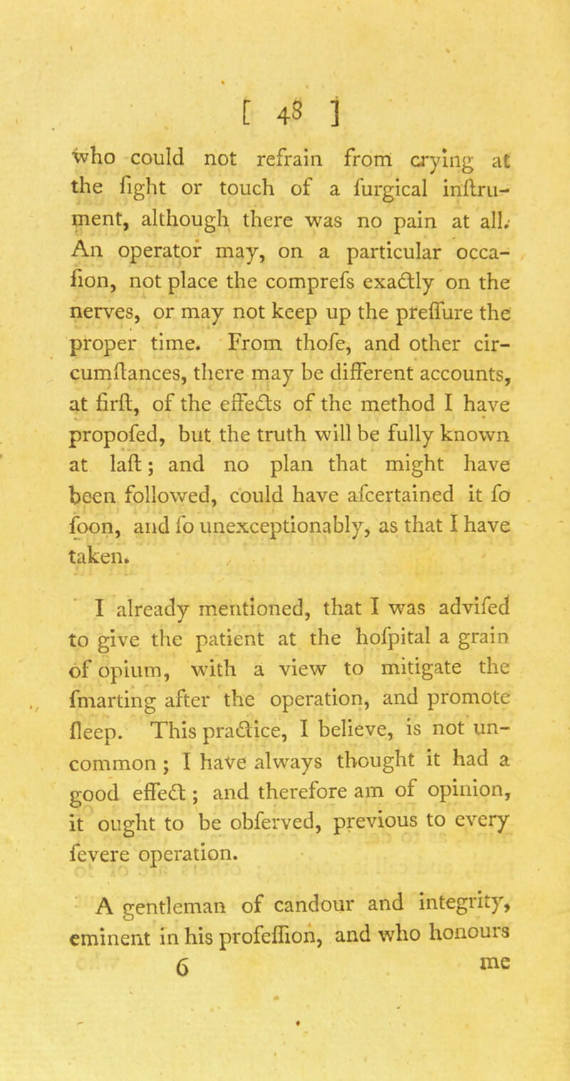 who could not refrain from ci'ylng at the fight or touch of a furgical inflru- ment, although there was no pain at all; An operator may, on a particular occa- lion, not place the comprefs exactly on the nerves, or may not keep up the prelTure the proper time. From thofe, and other cir- cumdances, there may be different accounts, at firft, of the effects of the method I have propofed, but the truth will be fully known at laft; and no plan that might have been followed, could have afcertained it fo foon, and fo unexceptionably, as that I have taken. I already mentioned, that I was advifed to give the patient at the hofpital a grain of opium, wnth a view to mitigate the fmarting after the operation, and promote deep. This pradlice, I believe, is not un- common ; I have always thought it had a good effedl; and therefore am of opinion, it ought to be obferved, previous to every fevere operation. A gentleman of candour and integrity, eminent in his profeffioh, and who honours 6