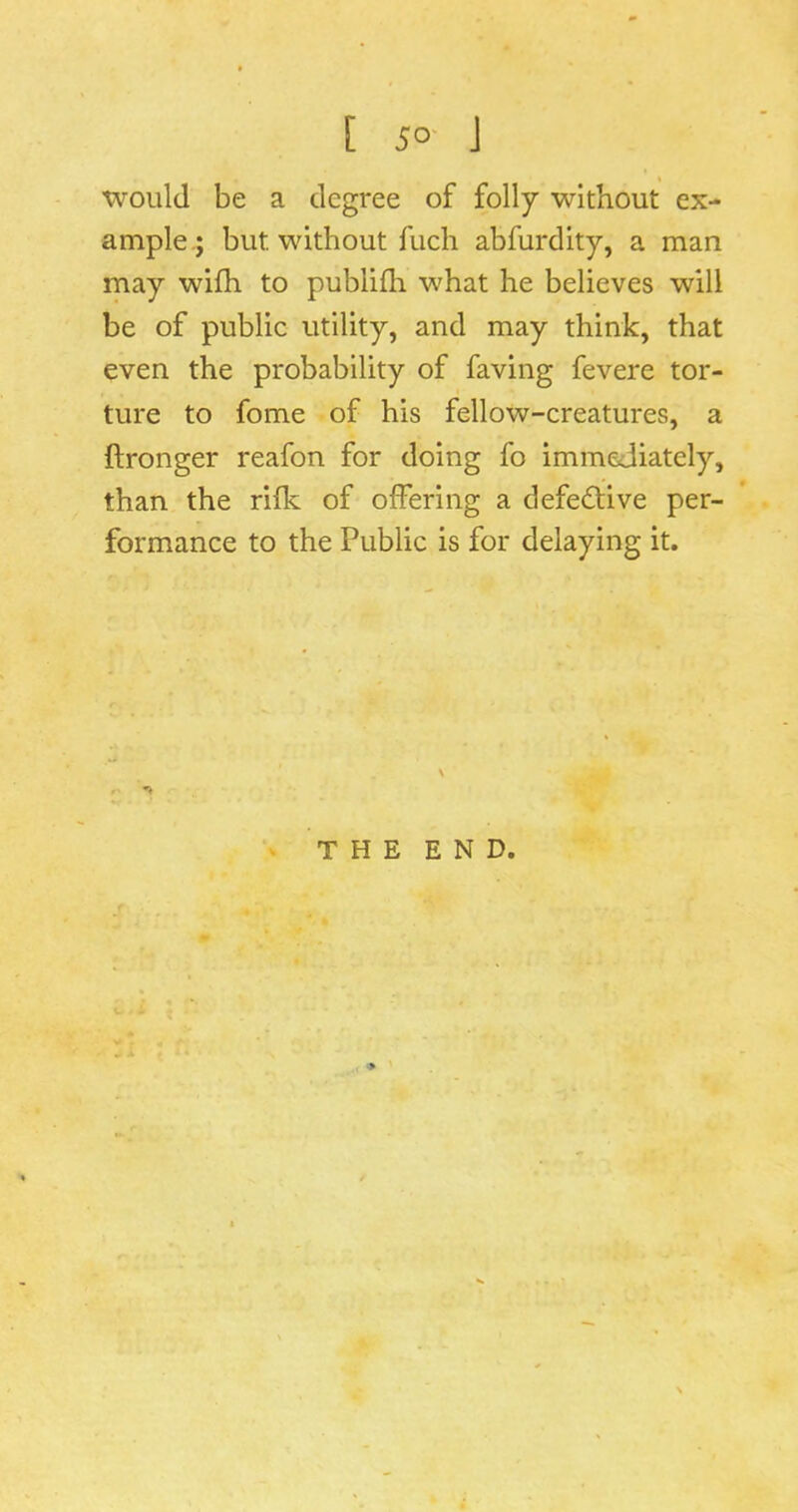 [ 5°' J 'Would be a degree of folly without ex- ample.; but without fuch abfurdity, a man may wifh to publifli what he believes will be of public utility, and may think, that even the probability of faving fevere tor- ture to fome of his fellow-creatures, a ftronger reafon for doing fo immediately, than the rifk of offering a defective per- formance to the Public is for delaying it. THE END.