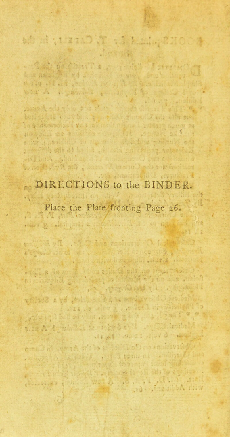 . •iuS 'j- ' f'xrf' s.^. rt > '. H , - »# V < *' k • • f V i ■ t 1 ^ . /t', ' i. ..... - V. i I... ; j i ;i ' t. . •'-'■■» f%' , .''yi.'- ',^y y ■' i ,. , ■ ' , • < .' i, : i< .. •? * P.' OIRECTIONS to the BINDER. Place the Plat‘e/froritin;t Paee 26. .u • /‘ ‘ f’ • ^ ' ^ -• ■ » ^ • » .-I-,? . • « • fc J f ■ (