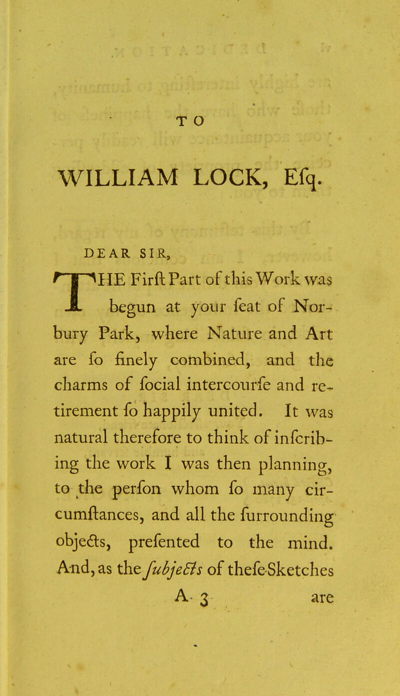 T O WILLIAM LOCK, Efq. DEAR SIR, THE FirftPart of this Work was begun at your feat of Nor- bury Park, where Nature and Art are fo finely combined, and the charms of focial intercourfe and re- tirement fo happily united. It was natural therefore to think of infcrib- ing the work I was then planning, to the perfon whom fo many cir- cumftances, and all the furrounding objeds, prefented to the mind. And, as the fubjeSis of thefe-Sketches A' 3 are