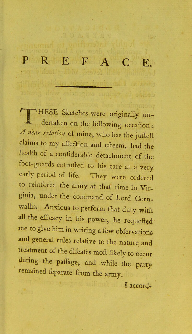 PREFACE. f I ^HESE Sketches were originally un- -fi- dertaken on the following occafion : A near relation of mine, who has the jufteft claims to my afFedion and efteem, had the health of a confiderable detachment of the foot-guards entrufled to his care at a very early period of life. They were ordered to reinforce the army at that time in Vir- ginia, under the command of Lord Corn- wallis. Anxious to perform that duty with all the efficacy in his power, he requeftgd me to give him in writing a few obfervations and general rules relative to the nature and treatment of the difeafes moft likely to occur during the pafTage, and while the party remained feparate from the army. I accord'