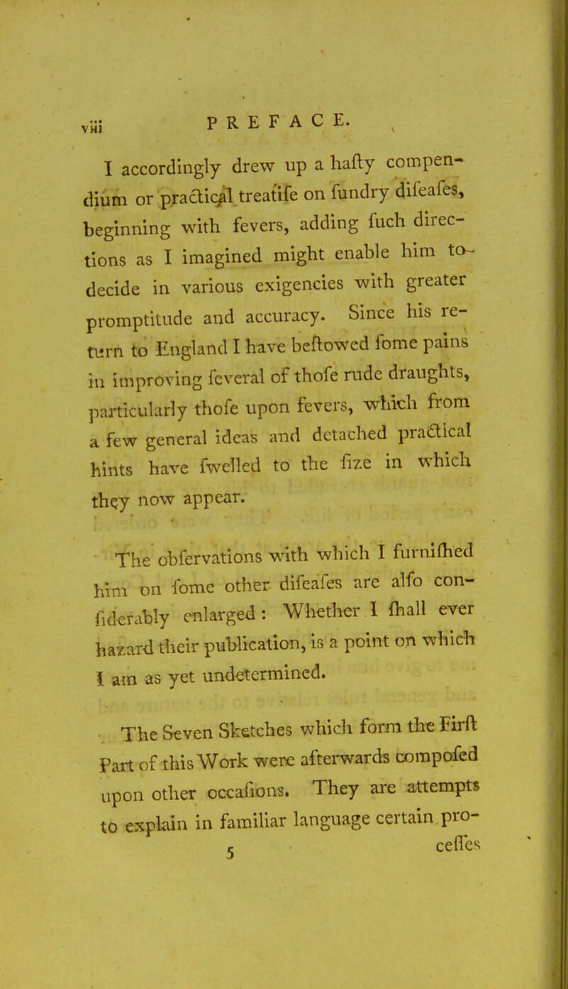 VMl PRE F A C E. I accordingly drew up a hafty compen- dium or pradic^l treatife on fundry difeafes, beginning with fevers, adding fuch direc- tions as I imagined might enable him to- decide in various exigencies with greater promptitude and accuracy. Since his re- turn to England I have beftowed fome pains in improving fcveral of thofe rude draughts, particularly thofe upon fevers, which from a few general ideas and detached pradical hints have fwellcd to the fize in which they now appear. The obfervations with which! furniflied him on fome other difeafes are alfo con- fiderably enlarged: Whether 1 lhall ever hazard their publication, is a point on which 1 am as yet undetermined. • The Seven Sketches which form the Firft Part of this Work were afterwards corapofed upon other occafions. They are attempts to explain in familiar language certain pro- 5 ceiTes