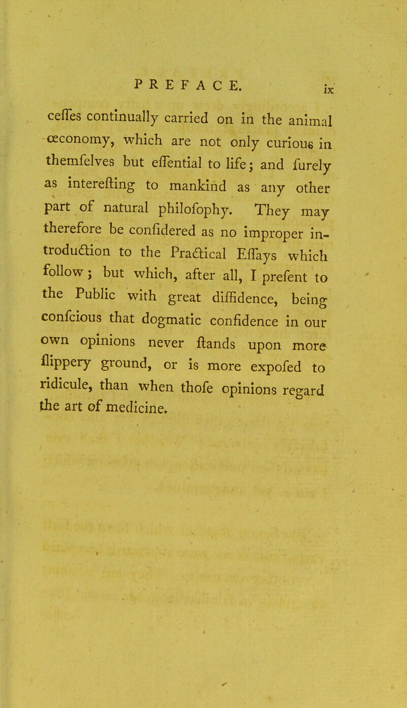 cefles continually carried on in the animal ceconomy, which are not only curious in themfelves but eflential to life; and furely as interefting to mankind as any other part of natural philofophy. They may therefore be confidered as no improper in- trodudion to the Pradtical Effays which follow; but which, after all, I prefent to the Public with great diffidence, being confcious that dogmatic confidence in our own opinions never ftands upon more flippery ground, or is more expofed to ridicule, than when thofe opinions regard Jhe art of medicine.