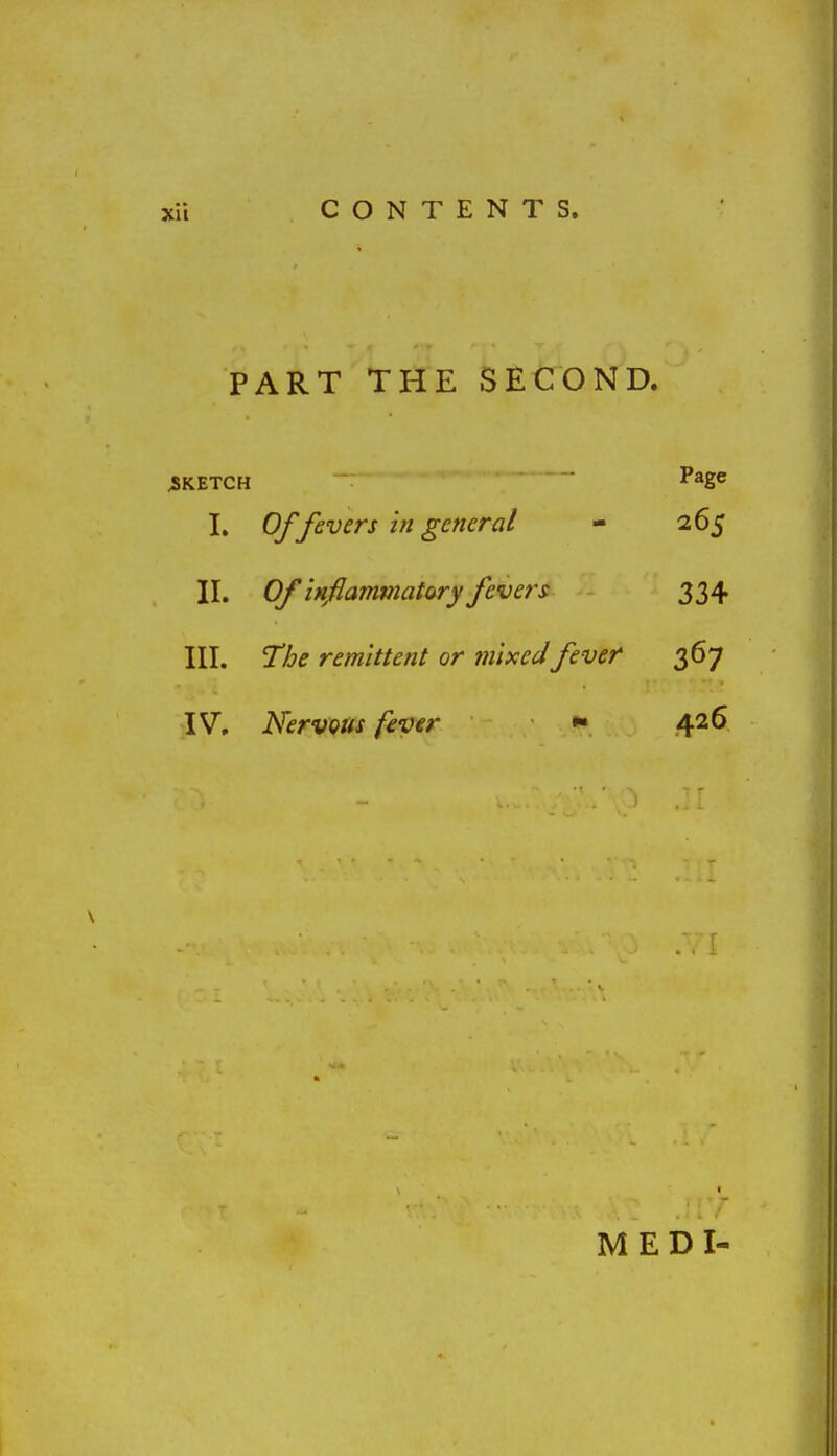 PART THE SECOND. SKETCH P*g« I. Of fevers hi general - 265 II. Of 'iMflamtnatory fevers 334 III. The remittent or mixed fever 367 IV, Nervous fever 426 MEDI-