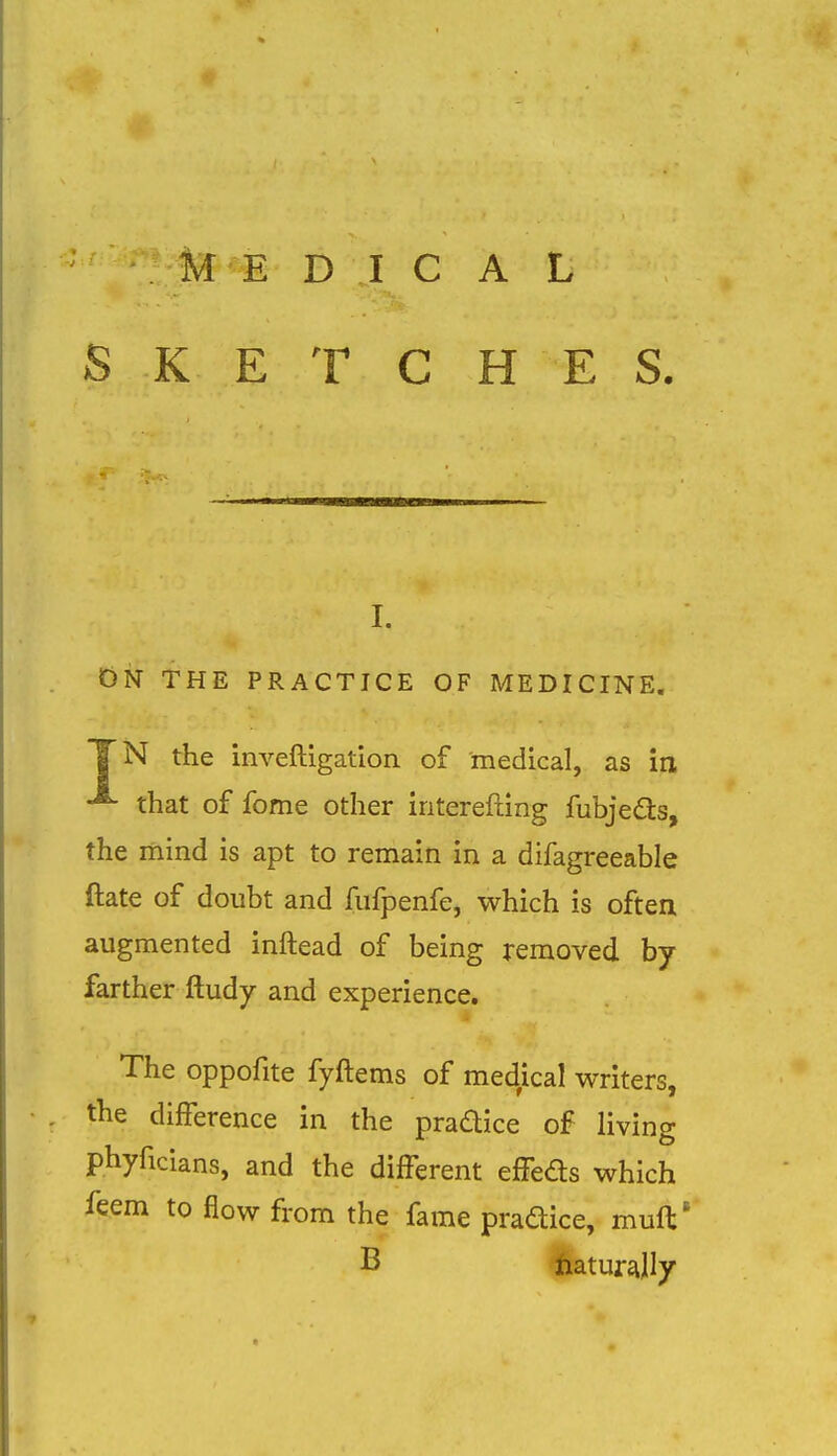 SKETCH E S. I. On the practice of medicine. TN the inveftigation of medical, as in that of fome other iriterefting fubjedls, the mind is apt to remain in a difagreeable ftate of doubt and fufpenfe, which is often augmented inftead of being removed by farther ftudy and experience. The oppofite fyftems of medical writers, the difference in the pradice of living phyficians, and the different effeds which feem to flow from the fame pradice, muft* B ftaturally