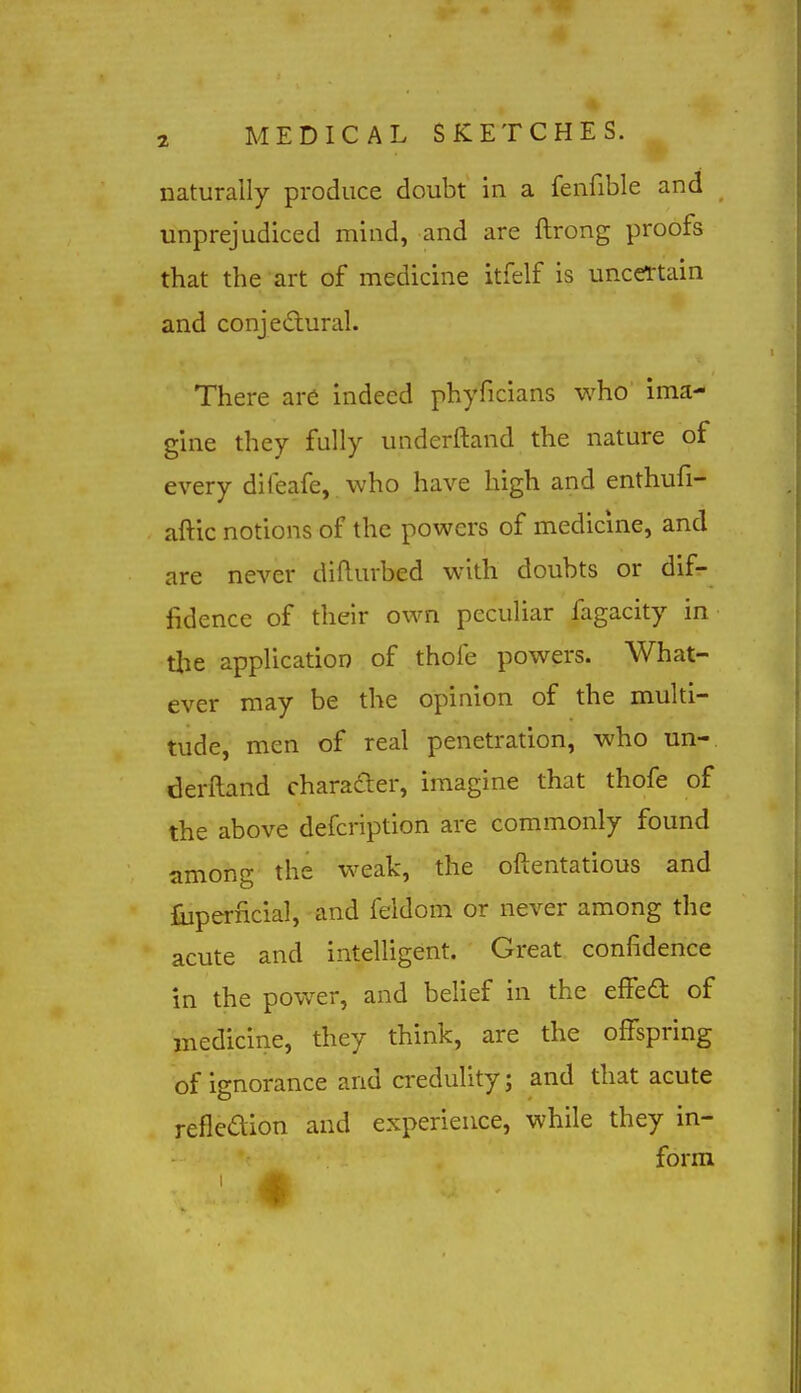 naturally produce doubt in a fenfible and unprejudiced mind, and are ftrong proofs that the art of medicine itfelf is uncertain and conje£lural. There are indeed phyficians who ima- gine they fully underftand the nature of every diieafe, who have high and enthufi- aftic notions of the powers of medicine, and are never diflurbed with doubts or dif- fidence of their own peculiar fagacity in the application of thofe powers. What- ever may be the opinion of the multi- tude, men of real penetration, who un- derftand characler, imagine that thofe of the above defcription are commonly found among the weak, the oftentatious and liiperncial, and feldom or never among the acute and intelligent. Great confidence in the power, and belief in the efiedt of medicine, they think, are the offspring of ignorance and credulity; and that acute refledion and experience, while they in- form ■ *