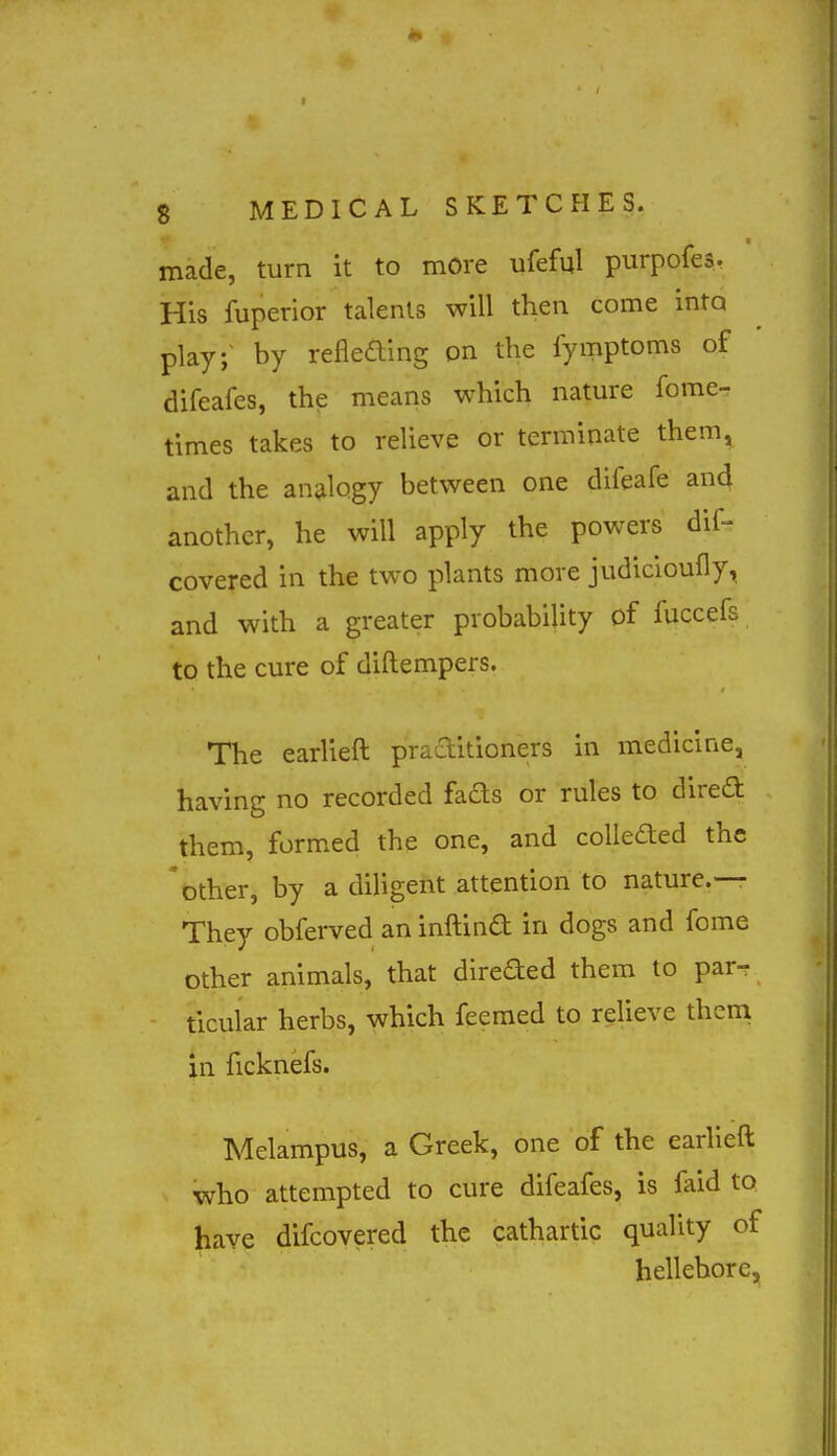 made, turn it to more ufeful purpofes. His fuperior talents will then come into play; by refleaing on the fymptoms of difeafes, the means which natm-e fome- times takes to relieve or terminate them, and the antilogy between one difeafe and another, he will apply the powers dif- covered in the two plants more judicioufly, and with a greater probability of fuccefs to the cure of diftempers. The earlieft praditioners in medicine, having no recorded fads or rules to direft them, formed the one, and colleded the 'mher, by a diligent attention to nature.— They obferved an inftind in dogs and fome other animals, that direded them to par- ticular herbs, which feemed to relieve them in ficknefs. Melampus, a Greek, one of the earlieft who attempted to cure difeafes, is faid to have difcovered the cathartic quality of hellebore,