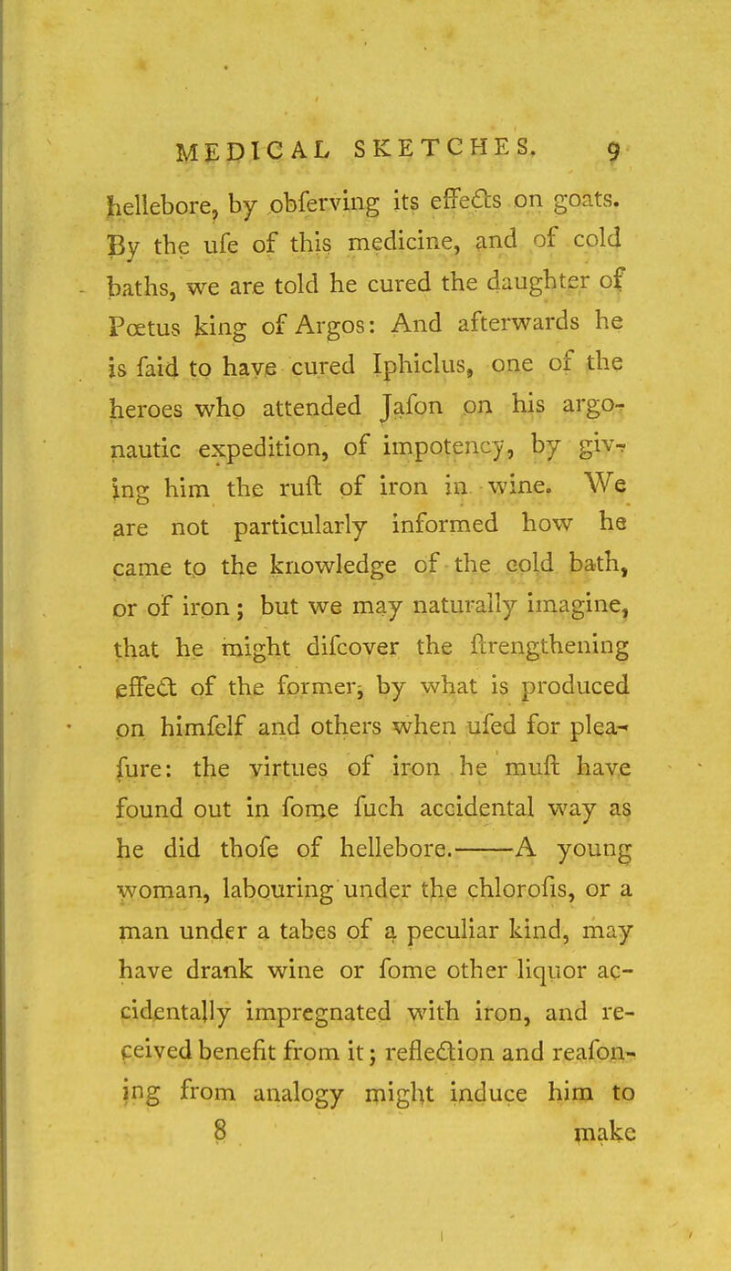 hellebore, by obferving its effeas on goats. By tbe ufe of this medicine, find of cold baths, we are told he cured the daughter of Foetus king of Argos: And afterwards he is faid to have cured Iphiclus, one of the heroes who attended Jafon on his argo-r nautic expedition, of impotency, by giv- ing him the ruft of iron in. wine. We are not particularly informed how he came tp the knowledge of the cold bath, or of iron; but we may naturally imagine, that he might difcover the fcrengthening eSeCt of the formeri by what is produced on himfelf and others when ufed for plea- fure: the virtues of iron he muft have found out in fome fuch accidental way as he did thofe of hellebore. A young woman, labouring under t]b,e chlorofis, or a man under a tabes of a peculiar kind, may have drank wine or fome other liquor ac- cidentally impregnated with iron, and re- ceived benefit from it; reflection and reafon- jng from analogy might induce him to 8 make