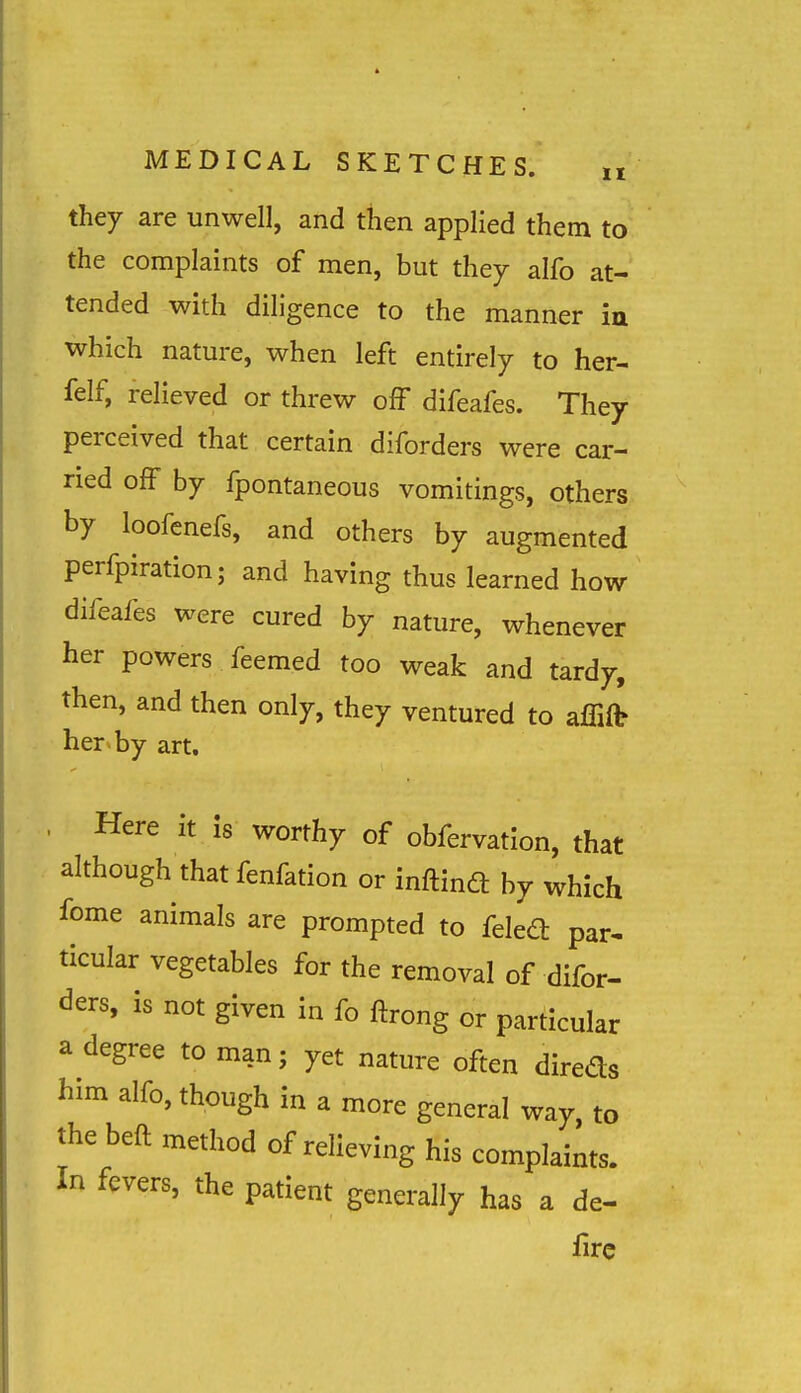 they are unwell, and then applied them to the complaints of men, but they alfo at- tended with diligence to the manner ia which nature, when left entirely to her- felf, relieved or threw off difeafes. They perceived that certain diforders were car- ried off by fpontaneous vomitings, others by loofcnefs, and others by augmented perfpiration; and having thus learned how difeafes were cured by nature, whenever her powers feemed too weak and tardy, then, and then only, they ventured to affiit her^ by art. . Here it is worthy of obfervation, that although that fenfation or inftind by which fome animals are prompted to feled par. ticular vegetables for the removal of difor- ders, is not given In fo ftrong or particular a degree to man; yet nature often direds him alfo, though in a more general way, to the beft method of relieving his complaints. In fevers, the patient generally has a de- iirc