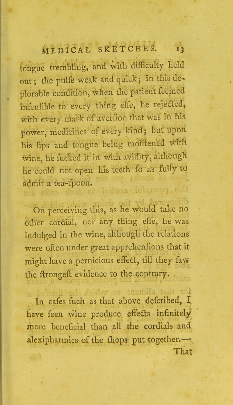 tongue trembling, and'^wifti difficulty Held out; the pulfe weak and quick; in this de- plorable condition, when the patient feemed infenfible tb etefy thing elfe, he rejeaedj with every, friaife ot ^^^^irfloA t^'at ^as fn his j^ower, medicines-of every'kiM; but upon his lips and tongue being mdiftened with wine, he fucked if in with avidity, although He could tibt open his teeth ' fo as fully to admit a'^€a<-jf|)00fi. On perceiving this, as he w^ould take no 6ther cordial, nor any thing elfe, he w^as indulged in the wine, although the relations were often under great apprehenfions that it might have a pernicious efFed, till they faw the ftrongeft evidence to the contrary. In cafes fuch as that above defcribed, I. have feen vvine produce effects infinitely more beneficial than all the cordials and. alcxipharmics of the fliops put together.— That