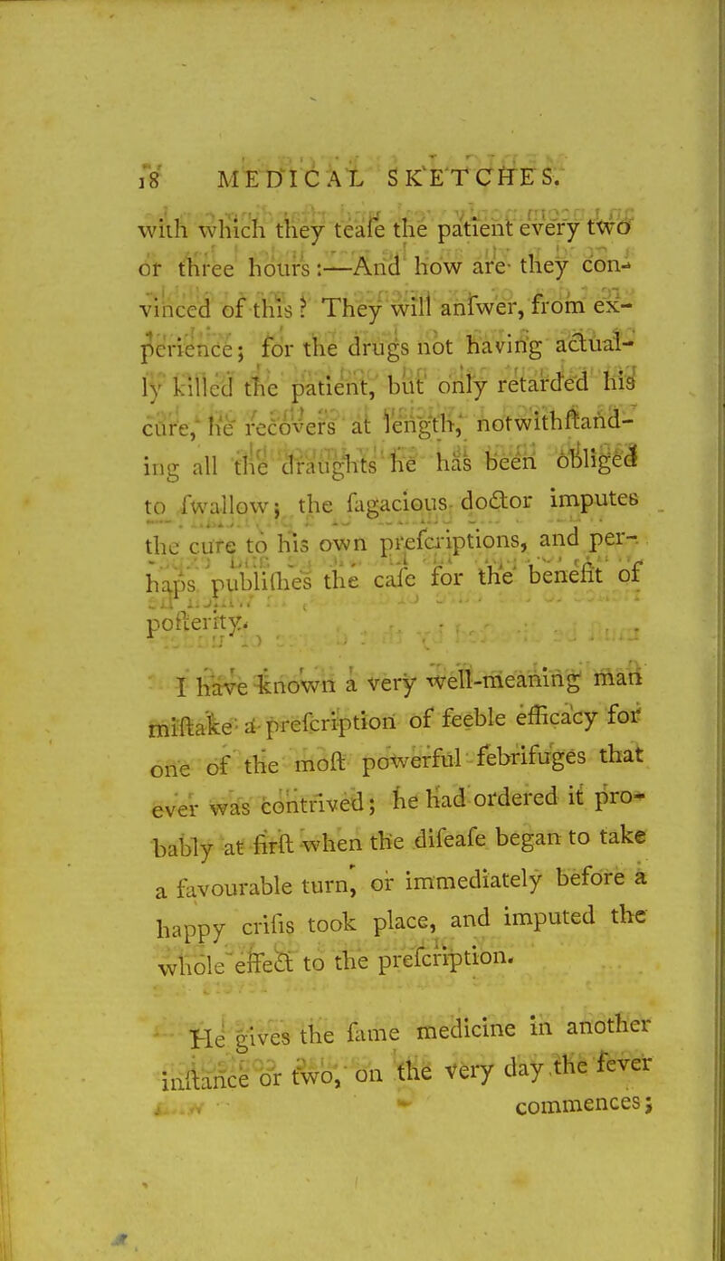 wilh wliich they teaie the patiehl every tWi^ 6t three hours:—And how are- they con- vinced of this ? They wifl anlwer, from ex- l^crience; for the drugs not having actUaf- ly kiiicd the patient, biit' drily retarded hid cure; h'e reeo'vers at length; notwithftarid- ing all tlie dieatigltts'll^ ha^ heiii ^MligeJ to fwallowj^ the fagaciouS: dodor imputes the cure to his own Jirefb-iptions, and per-. h^ps'VubiiaiVi the caie for the' bene^t of po Verity. I have known a very well-meaning mari mifta'lce-it-prefcription of feeble efficacy foi? one of the moft powerful febrifuges that ever contrived; he Kad ordered it pro- bably at fitil when the difeafe began to take a favourable turn', or immediately before a happy ci-ifis took place, and imputed the wl\61e'efe&t to the prefcnption. He giv^s the ilune medicine in another inMS^ ^o;- ori 'ttie very day ,the fbver commences;