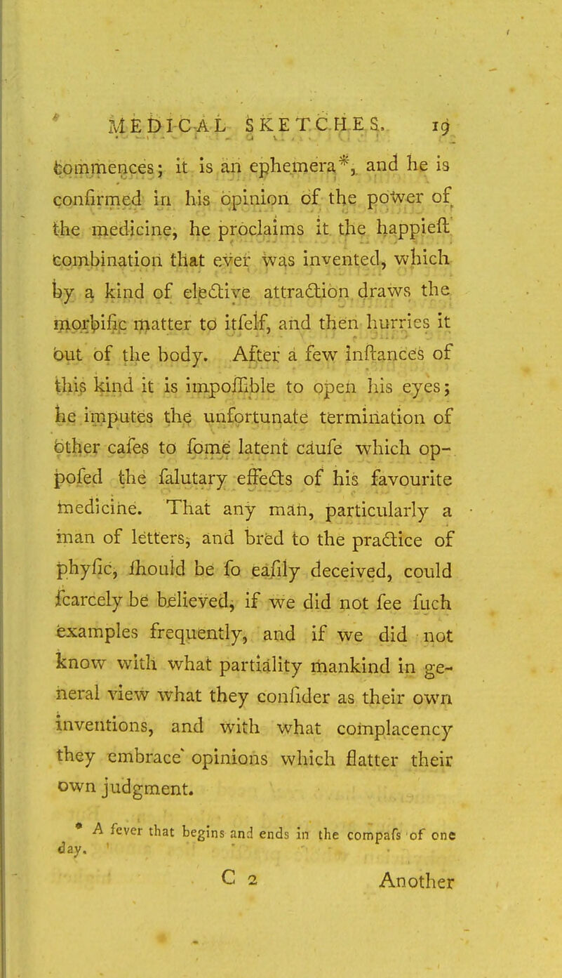 fcommencesj it,is,an ephemera*,, and he is confirmed; in his opinion of the po-Wer of the i^iedicine, h^ prpci^ims it. t|i? ha^ppieft^ tq;yLt>inatiori that ever was invented^ wJiicK a kind of elfedive attradlion draws tha raorlpifip matter to itfeif, and then hurries it out of the body. After a few inftances of ihi^ kiqd it is iiiapoilihle to open his eyes; ke.imp^utes th^ unfortunate termination of fether cafes to fome latent cdufe which op- pofed the falutary effeds of his favourite tnedicihe. That any man, particularly a man of letters^ and bred to the practice of phyfic, Ihouid be fo eafily deceived, could fcarcelyhe believed, if we did not fee fuch examples frequently, and if we did not know with what partiality mankind in ge- neral view what they confider as their own inventions, and with what complacency they embrace opinions which flatter their own judgment. • A fever that begins and ends in the compafs of one day. ■ C 2 Another