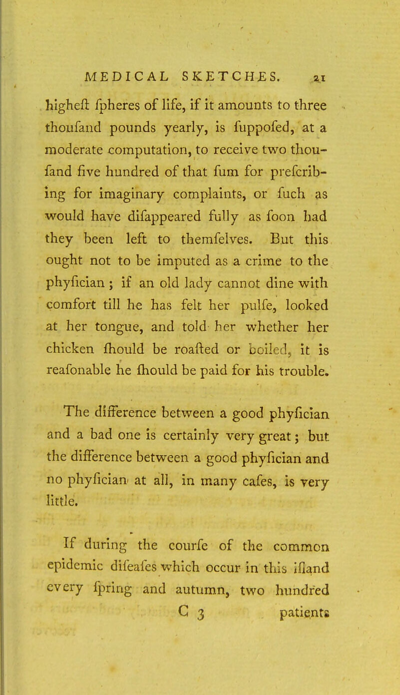 highefl: fpheres of life, if it amounts to three thoufaiid pounds yearly, is fuppofed, at a moderate computation, to receive two thou- fand five hundred of that fum for prefcrib- ing for imaginary complaints, or fuch as would have difappeared fully as foon had they been left to themfelves. But this ought not to be imputed as a crime to the phyfician ; if an old lady cannot dine with comfort till he has felt her pulfe, looked at her tongue, and told her whether her chicken fliould be roafted or boiled, it is reafonable he ftiould be paid for his trouble. The difference between a good phyfician and a bad one is certainly very great; but the difference between a good phyfician and no phyfician at all, in many cafes, is very little. If during the courfe of the common epidemic difeafes w^hich occur in this ifland every fpring and autumn, two hundred G 3 patients