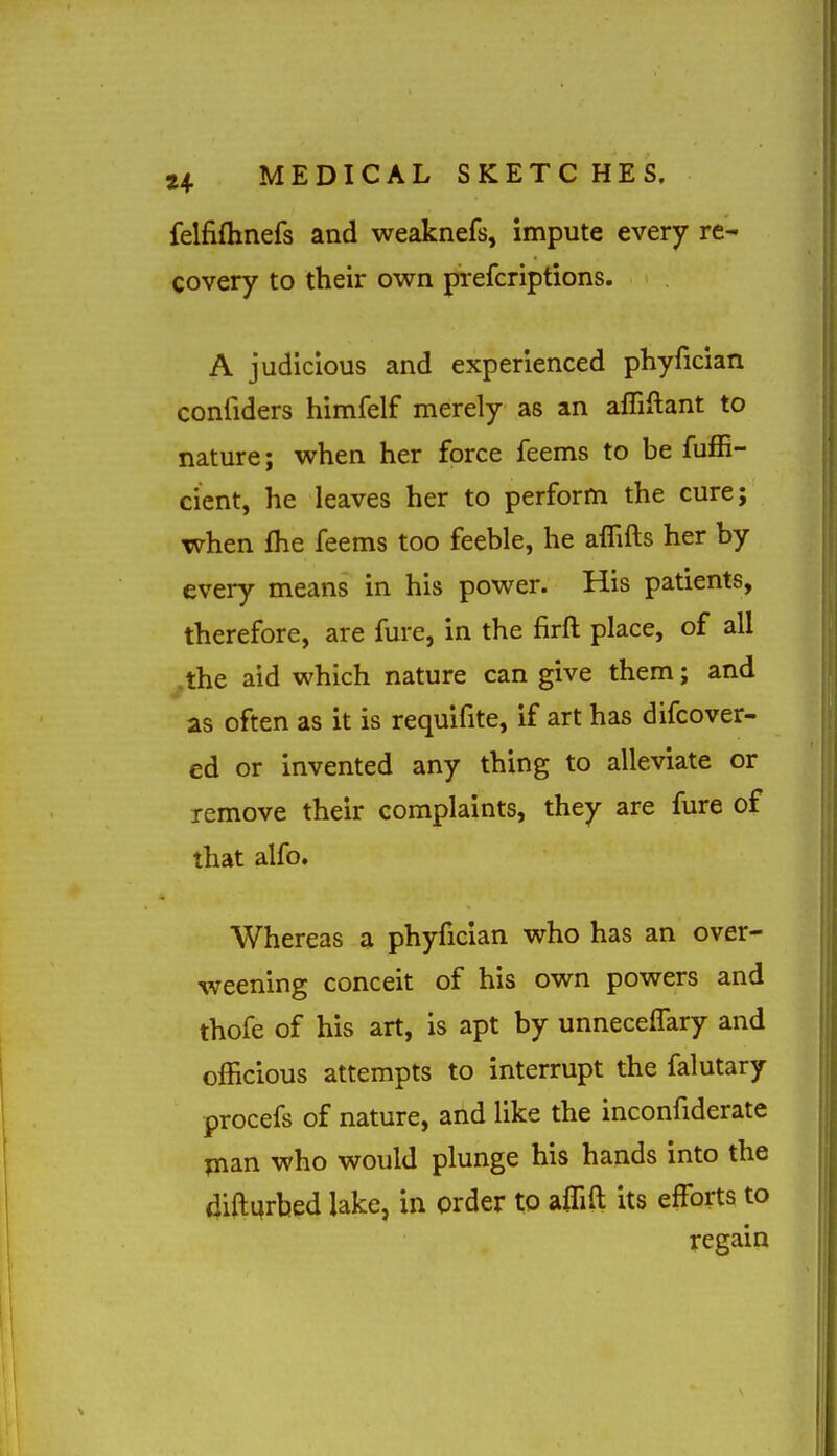 felfiflinefs and weaknefs, impute every re- covery to their own p-efcriptions. A judicious and experienced phyfician confiders himfelf merely as an alTiftant to nature; when her force feems to be fufE- cient, he leaves her to perform the cure; when fhe feems too feeble, he affifts her by every means in his power. His patients, therefore, are fure, in the firft place, of all ^the aid which nature can give them; and as often as it is requifite, if art has difcover- ed or invented any thing to alleviate or remove their complaints, they are fure of that alfo. Whereas a phyfician who has an over- weening conceit of his own powers and thofe of his art, is apt by unneceiTary and officious attempts to interrupt the falutary procefs of nature, and like the inconfiderate pian who would plunge his hands into the diftqrbed lake, in order to aifift its efforts to regain