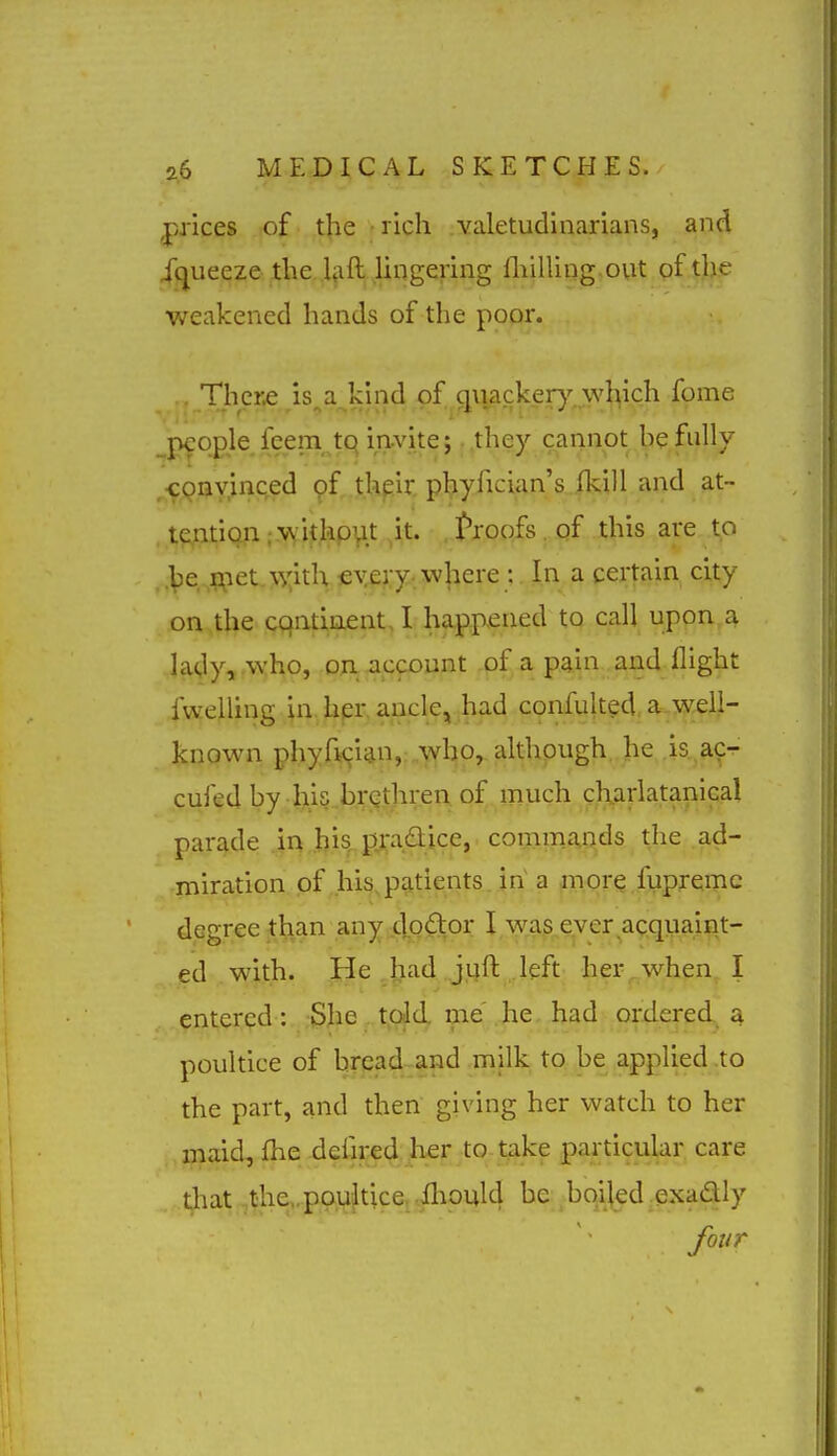 prices of the • rich valetudinarians, and iquecze the Ijift. lingering fliilling out pfij^e weakened hands of the poor. Tlier^ is^a^klnd of quacker)'-.\vl^ich fome people feem tq invite;. .they cannot he fully ,CQnvinced of their phyfician's ikill and at- t?,ntiQ,n ;.\\ithp\it ^it. proofs. of this are to .\)e-,|?;iet.\xitl\€Wy-. where : In a certain city on the cqntiaent, I happened to call upon,a lady, who, on -account of a pain and flight fwelling in, hpr. ancle, had confulted a-VKeil- known phyfician, who, although he is.^aCT- cufed by his brethren of much charlatanlcal parade .in Ijis,. pra<a;ice, commands the ad- miration pf,his,patients, in a more fupremc degree than any 4>9ft,o^ I was eyer ac.qpaint- ed with. He ^^ad^j.qft .left her^when^ I entered : ;3Jie,.t,Qjcl me .he. had ordered, a poultice of bread and milk to be applied to the part, and then giving her watch to her , ijiaid, flie dciired her to take particular care that,the,.pau}tice, .ihould be bqijed-exadly four