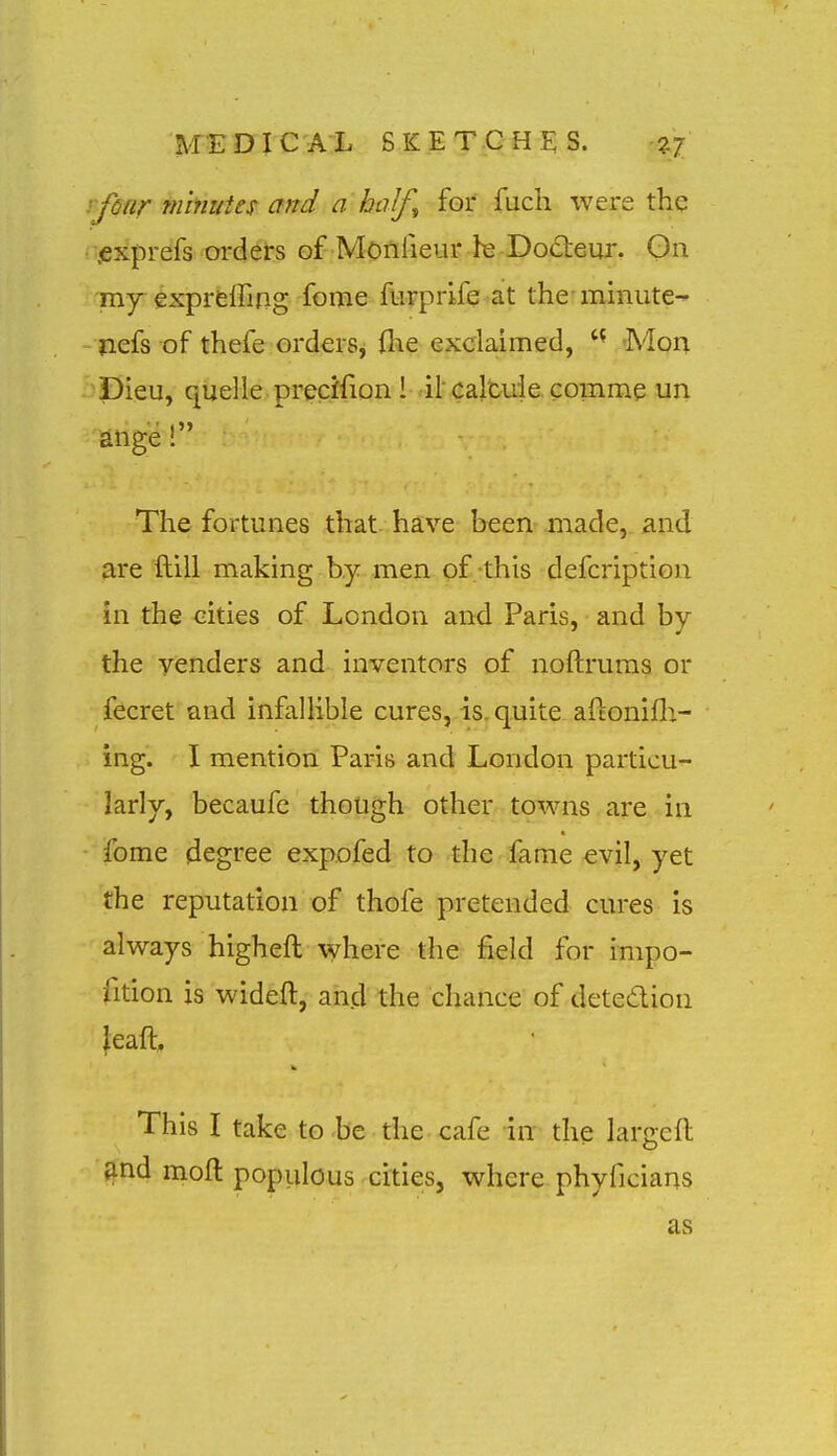 rfear minutes and a half^ for fuch were the •.exprefs orders of Monlieur hs Dodieur. On my-exprfeffing fome furprife at the mmute-^ nefs of thefe orders, (he exclaimed,  Mon pieu, quelle precifion l il calfcuie comme un latige! The fortunes that have been made, and are ftill making by men of this defcription in the cities of London and Paris, and by the venders and inventors of noftruras or fecret and infallible cures, is. quite aftonifli- ing. I mention Paris and London particu- larly, becaufc though other towns are in fome degree expofed to the fame evil, yet the reputation of thofe pretended cures is always higheft where the field for impo- fition is wideft, and the chance of detedion ieaft. This I take to be the cafe in the largefl find moil populous cities, where phyficians as