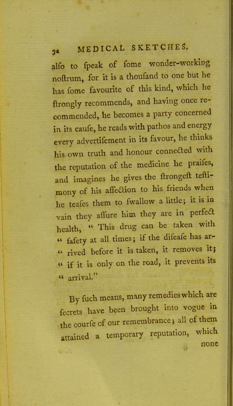 alfo to fpeak of fome wonder-working noftrum, for it is a thoufand to one but he has fome favourite of this kind, which he ftrongly recommends, and having once re- commended, he becomes a party concerned in its caufe, he reads with pathos and energy every advertifement in its favour, he thinks his own truth and honour conneded with the reputation of the medicine he praifes, and imagines he gives the ftrongeft tefti- raony of his afFedion to his friends when he teafes them to fwallow a little; it is in vain they affure him they are in perfed health,  This drug can be taken with  fafety at all times; if the difeafe has ar- « rived before it is taken, it removes it 3 « if it is only on the road, it prevents its *^ arrival. By fuch means, many remedies which are fecrets have been brought into vogue in the courfe of our remembrance j all of them attained a temporary reputation, which none