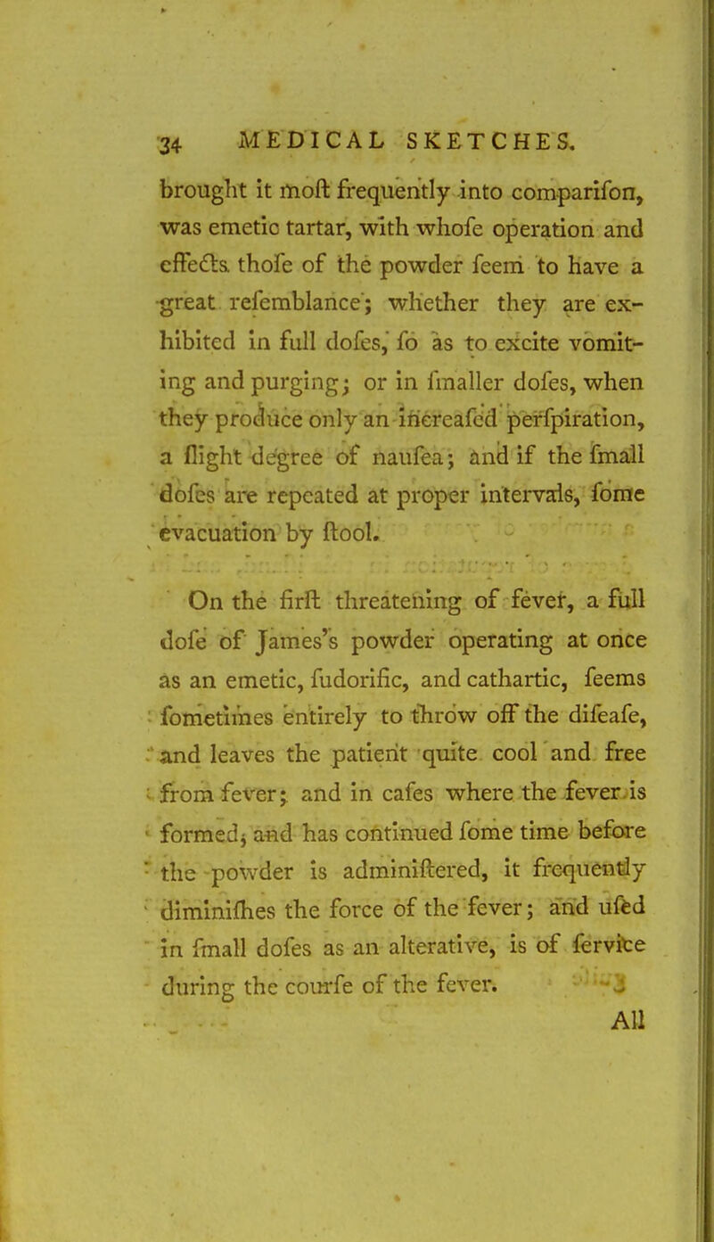 brought it moft frequently into comparifon, was emetic tartar, with whofe operation and efFedta thofe of the powder feeni to Have a ■great refemblance; whether they are ex- hibited In full dofes, fo as to excite vomit- ing and purging j or in fmaller dofes, when they procluce only an ifiereafcd perfpiration, a flight degree of naufea; iinii if the fmall dofes are repeated at proper intervals, fome ' evacuation by ftool. On the firft threatening of fever, a full dofe of James's powder operating at once as an emetic, fudorific, and cathartic, feems : fometimes entirely to throw off the difeafe, ' and leaves the patient quite cool and free • fromfev^erj and in cafes where.-the iever^is formed^ afld has continued fome time before the-powder is adminiftered, it frequently climinifhes the force of the fever; and uftd in fmall dofes as an alterative, is of fervite during the courfe of the fever. -^'3 All