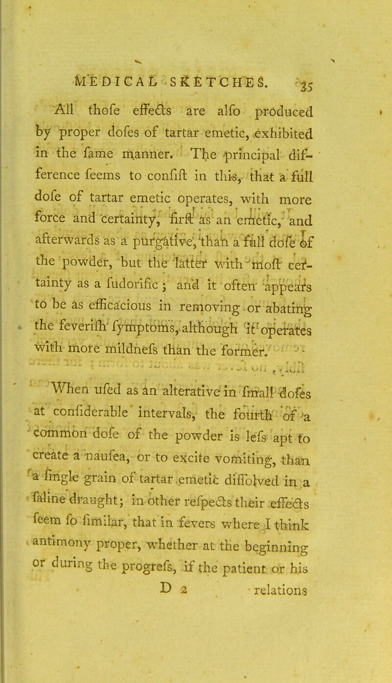 kEDICAL Sg:£TCHES. -•^5 All thofe effeds are alfo produced by proper dofes of tartar emetic, exhibited In the fame manner. The 'principal dif- ference feems to confift in this,- that a full dofe of tartar emetic operates, with more force and ■cerbitity,'' 'firffi 'as an ^enyefTc,'^and afterwards as a pufg^tlv€,^thah a falldofe k the powder, 'but th&lMfei' mth'^tnoft- cer- tainty as a fudorific ; and it often' appeals to be as efficacious in removing-or ab^tm^ the feverMi^^ fy^tBMs,:aIthough 4t- ojiet-a^^s witli- mbl-e mildhefs than the former. When ufed as in alterative in fmall-dofes at confiderable 'intervals, the fourth'• ^o^'-»a common dofe of the powder is lefo'ai^t 'fo create a naufea, or to excite vomiting;, than 'a fmgle grain of tartar .emetic diflb^ved in a faline draught; in- other refpeds their -efFeds feem fo fimilar, that in fevers where-Ittok antimony proper, whether at the beginning or during the progrefs, if the patient or his D 2 relations