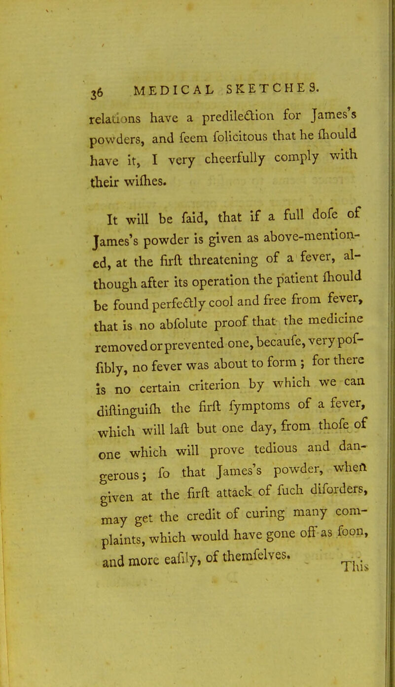relations have a prediledion for James's powders, and feem folicitous that he fliould have it, I very cheerfully comply with their wifties. It will be faid, that if a full dofe of James's powder is given as above-mention- ed, at the firft threatening of a fever, al- though after its operation the patient fhould be found perfeaiy cool and free from fever, that is no abfolute proof that- the medicine removed or prevented one, becaufe, very pof- fibly, no fever was about to form ; for there is no certain criterion by which we can diftinguiOi the firft fymptoms of a fever, which will laft but one day, from thofe of one which will prove tedious and dan- gerous; fo that James's powder, whefl given at the firft attack of fuch diforders, may get the credit of curing many com- plaints, which would have gone off as foon, and more eafily, of themfelves.