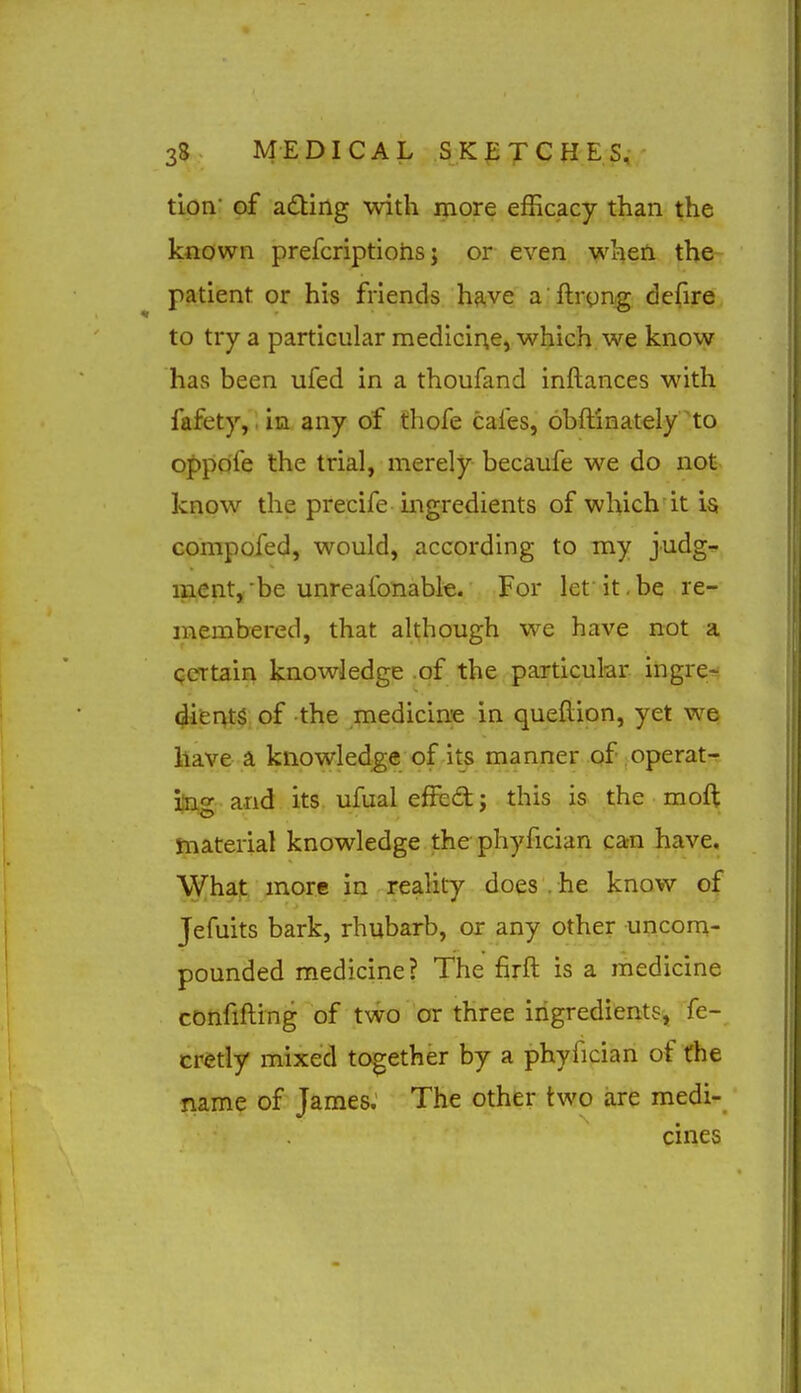 tion of a£ting with more efficacy than the known prefcriptiohs j or even when the patient or his friends have a ftrynig defire to try a particular medicine, which we know has been ufed in a thoufand inftances with fafety, in any of fhofe cafes, obftinately to oppdfe the trial, merely becaufe we do not know the precife mgredients of which it is compofed, would, according to my judg- ment, be unreafonabie. For let'it,be re- membered, that although we have not a QCTtain knowledge of the particular ingre-- diisnts of the medicine in queftion, yet we have a knowledge of its manner of operat- img and its ufual efJc£t; this is the moft material knowledge the phyfician ca-n have. What more in reality does . he know of Jefuits bark, rhubarb, or any other uncom- pounded medicine? The firft is a medicine confifting of two or three ingredients, fe- cretly mixed together by a phyfician of the name of James. The other two are medi- cines