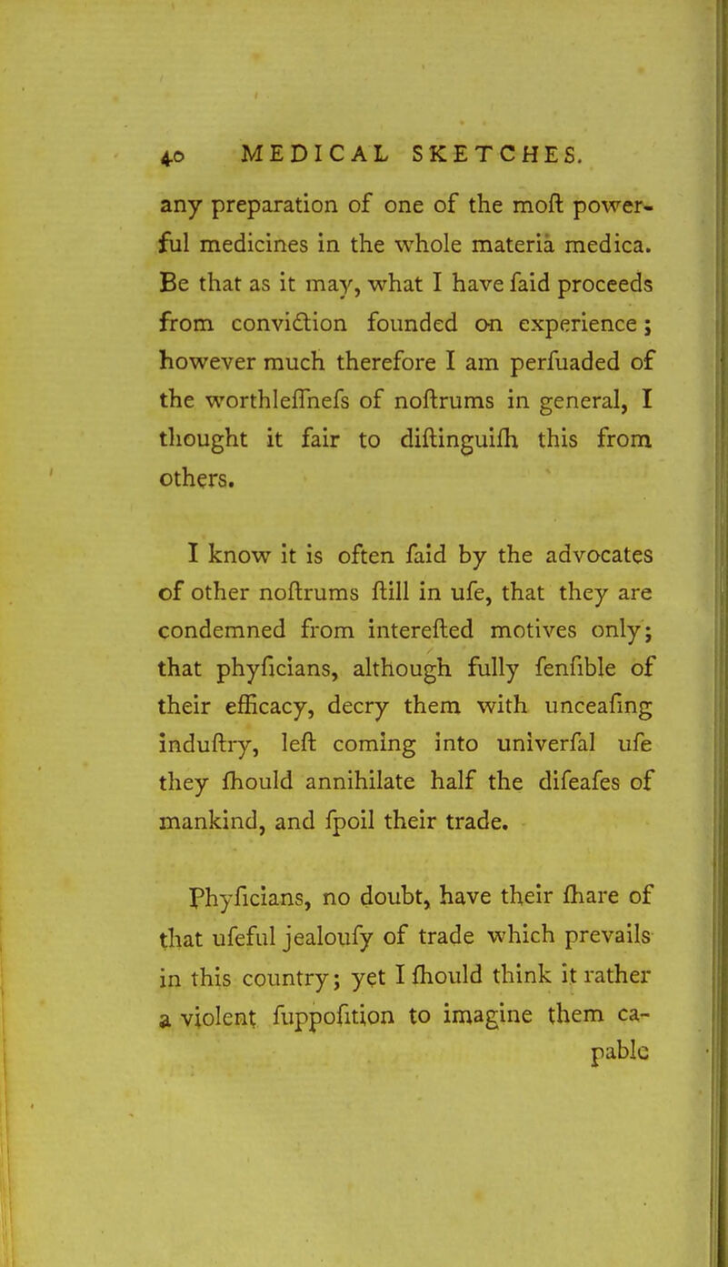 any preparation of one of the moft power- ful medicines in the whole materia medica. Be that as it may, what I have faid proceeds from convidtion founded on experience; however much therefore I am perfuaded of the worthlefTnefs of nollrums in general, I thought it fair to diftinguifh this from others. I know it is often faid by the advocates of other noftrums ftill in ufe, that they are condemned from interefted motives only; that phyficians, although fully fenfible of their efficacy, decry them with unceafing induftry, left coming into univerfal ufe they fhould annihilate half the difeafes of mankind, and fpoil their trade. Phyficians, no doubt, have their fhare of that ufeful jealoufy of trade which prevails in this country; yet I fhould think it rather a violent fuppofition to imagine them ca- pable