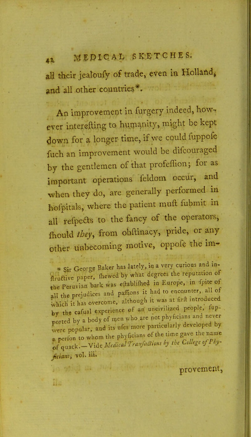 their jealoufy of trade, even in Holland, and all other countries*. An improvement in furgery indeed, how-, ever interefting to hurpanity, might be kept down for a longer time, if we could fuppofe fuch an improvement would be difcouraged by the gentlemen of that profelTion; for as important operations feldom occur, and when they do, are generally performed in hofpitals, where the patient muft fubmit in all refpeds to the fancy of the operators, fliould tbey, from obftinacy, pride, or any other unbecoming motive, oppofe the im- * Sir Georg.e Baker has lately, in a very curious and in- ftruftive paper, ftiewed by what degrees the reputation of the Peruvian bark Was eftablifhed in Europe, m fpite of all the prejudices and pafHons it had to encounter, all of Which it has overcome, although it was at lirft introduced by the cafual experience of art uncivilized people, fup- portcd by a body of n,cn who are not phyficians and never ^re popular, and its ufes more particularly developed by e perL to whom the phyficians of the time gave the name o{\^^^k.-yidcMea'icairra,'Mio»> h 'b' College of Phy ficiaasy vol. iii. provement.
