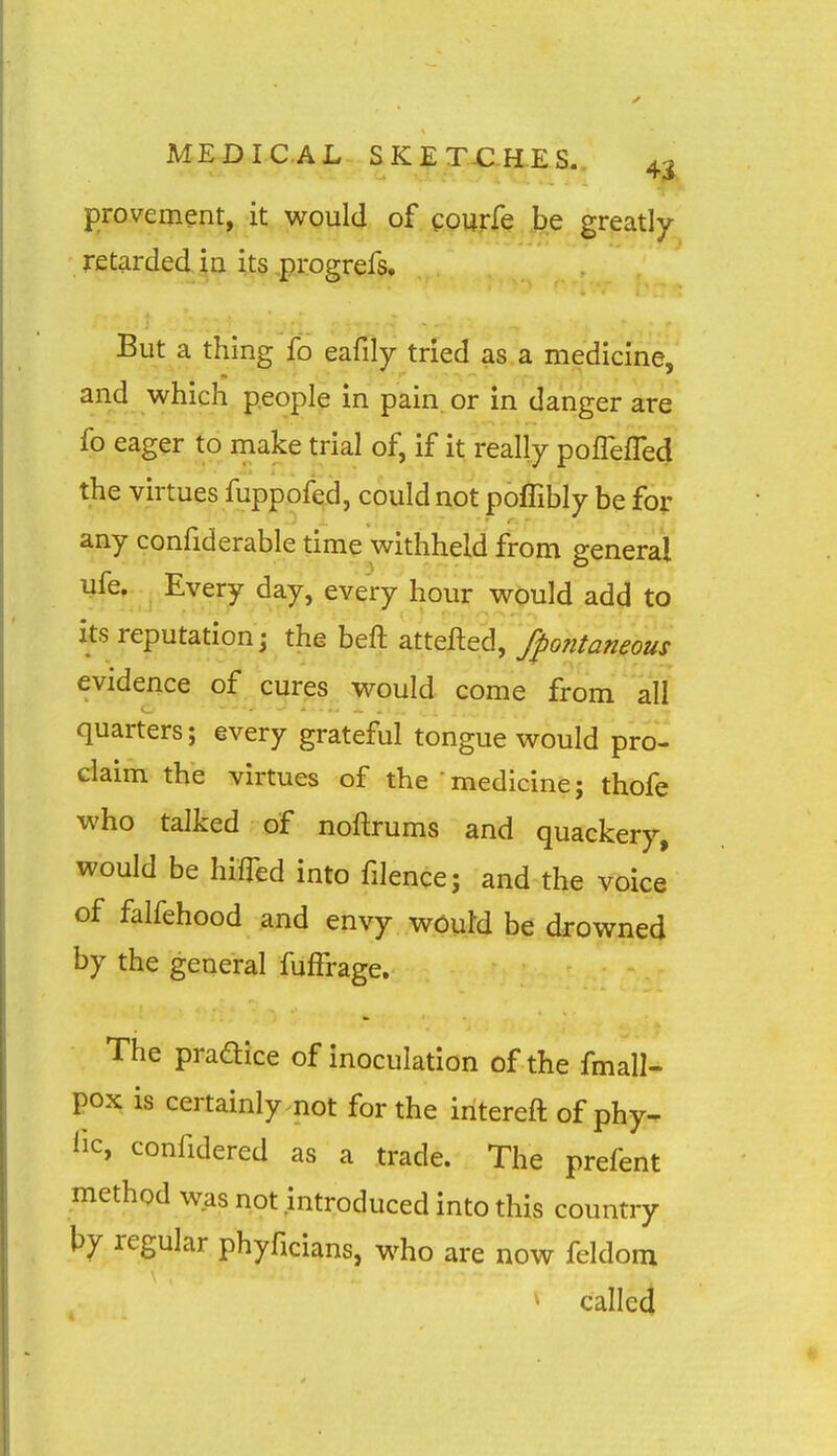 MEDICAL SK? TX-H.es. 4^ provement, it would of courfe be greatly- retarded Ip. its ,progrefs. But a thing fb eafily tried as a medicine, and which people in pain, or in danger are fo eager to make trial of, if it really poflefled the virtues fuppofed, could not poflibly be for any confiderable time withheld from general ufe. Every day, every hour would add to its reputation; the beft attefted, fpontaneous evidence of cures would come from all quarters; every grateful tongue would pro- claim the virtues of the medicine; thofe who talked of noftrums and quackery, would be hiffed into filence; and the voice of falfehood and envy wOuM be drowned by the general fuffrage. The pradice of inoculation of the fmall- pox is certainly not for the intereft of phy- lie, confidered as a trade. The prefent method was not introduced into this country by regular phyficians, who are now feldom ^ called