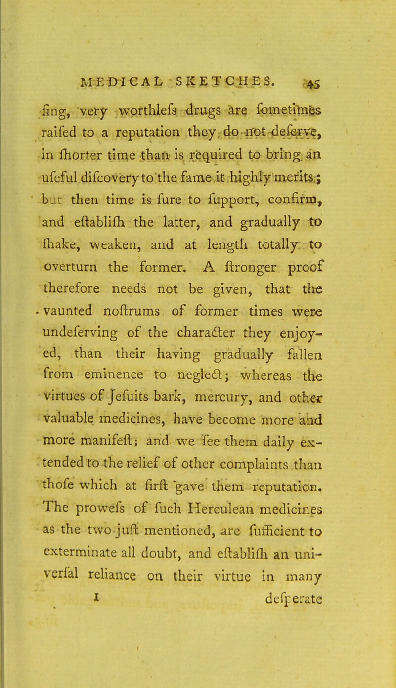 ling, very wprthlefs drugs are fomethn^ raifed to a reputation they; do-Efpt-delem, in fhorter time than is required to bring, an ufeful difcoveryto the fame .it ,highly merits.-; but then time is fure to fupport, confirm, and eftabUfh the latter, and gradually to ftiake, weaken, and at length totally to overturn the former, A ftronger proof therefore needs not be given, that the - vaunted noftrums of former times were undeferving of the charadler they enjoy- ed, than their having gradually fallen from eminence to negledl; whereas the virtues of Jefuits bark, mercury, and other valuable medicines, have become more and more manifeft; and we fee them daily ex- tended to the relief of other complaints than thofe which at firft gave them reputation. The prowefs of fuch Herculean medicines as the two jufl: mentioned, are fufficient to exterminate all doubt, and eftablilh an uni- veifal reUance on their virtue in many I defperatei
