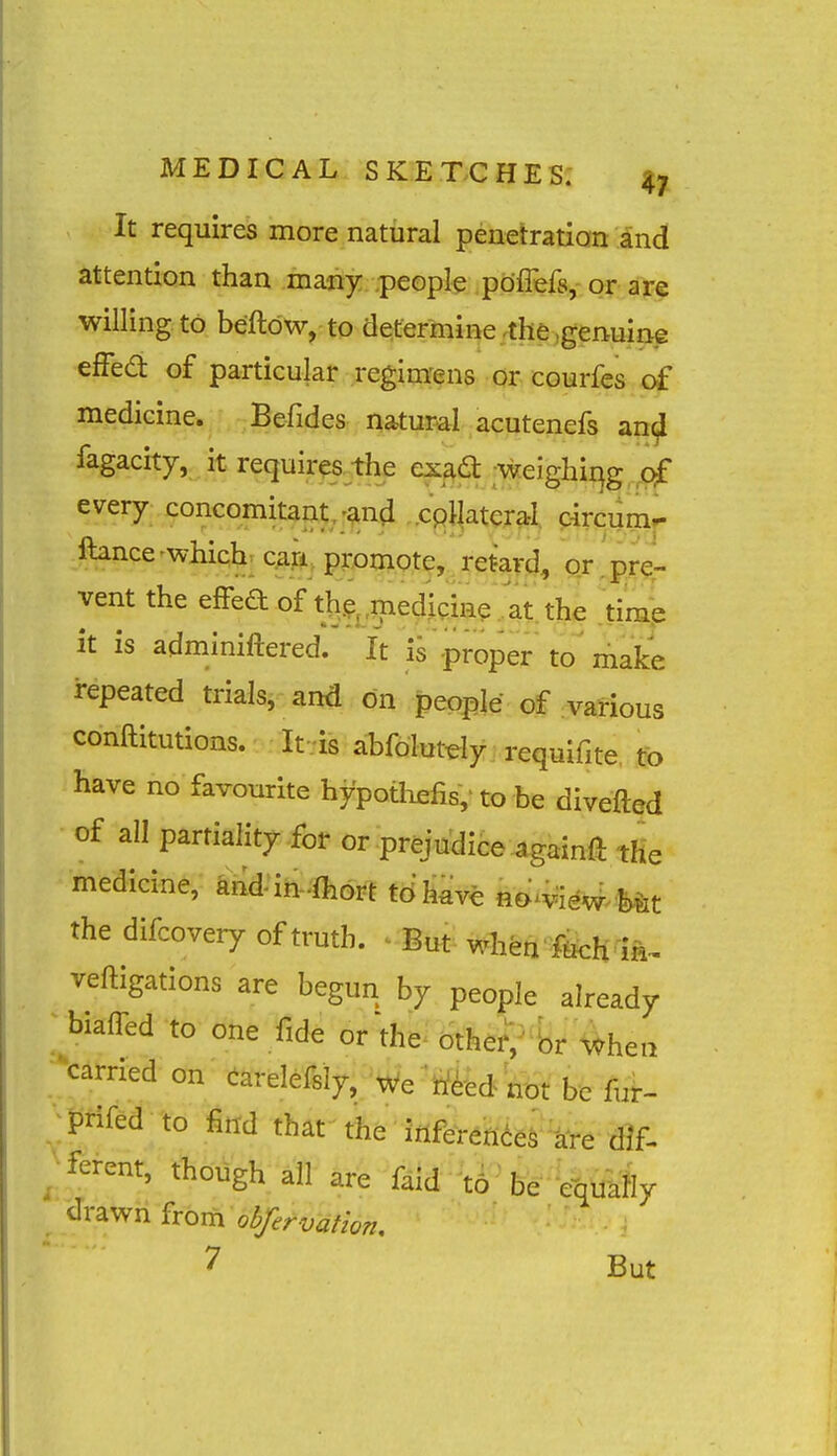 It requires more natural peiietratian and attention than many .people pdflefs, or are willing to beftdw, to determine-the .genuine efFed of particular regim'ens or courfcs of medicine. Befides natural acutenefs an^ fagacity, it requir^^the ex^d ;weighiqg qf every concomitant,;ana .cpllateral c-ircumr- ftance-which; can. promote, retard, or pre- vent the effea of the ^mediQine.. at the time It is adminiftered. It is proper to'make repeated trials, and on people of various conftitutions. If.is abfolutdy requifite. to have no favourite hypotliefis,- to he divefted of all partiality for or prejudice againft tHe medicine, and in-fliort tdfe no^VieW^Mt the difcovery of truth. ^ But when fteh in^ veftigations are begun by people already biaffed to one fide or'the- othef;^fe '\^hea -^carried on (iarelefsly, We^tf^fedW be fui- ■; pmd to find that the infbrences ^^e dif. ^fbrcnt, though ail are f^id to' be equally drawn from 03/^^./-.:;^//^;,, 7 But