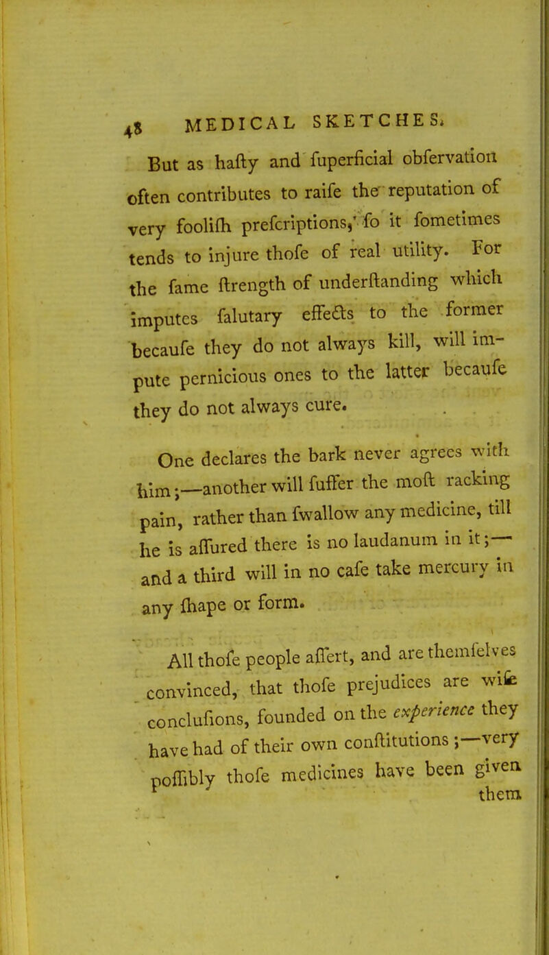 But as hafty and fuperficial obfervatiou often contributes to raife the' reputation of very fooliOi prefcriptions,' fo it fometimes tends to injure thofe of real utility. For the fame ftrength of underftanding which Imputes falutary effeds to the former becaufe they do not always kill, will im- pute pernicious ones to the latter becaufe they do not always cure. One declares the bark never agrees with him;—another will fuffer the moft racking pain, rather than fwallow any medicine, till he is affured there is no laudanum in it and a third will in no cafe take mercury in any fhape or form. All thofe people affert, and are themielves convinced, that thofe prejudices are wife ' conclufions, founded on the experience they have had of their own conftitutions ;-very polTibly thofe medicines have been givea * thera