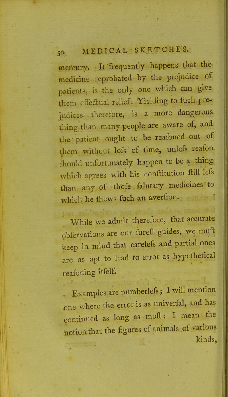 mercury. • It frequently happens that the medicine reprobated by the prejudice of patients, is the only one which can give iliem effedual relief: Yielding to fuch pre- judices therefore, is a more dangerous thing than many people are aware of, and die-patient ought to be reafoned out of t,hem without lofs of time, unlefs reafon fhould unfortunately happen to be a thing which agrees with his conftitution ftill lefs Uian any of thofe falutary medicines to which he fhews fuch an averfion. While we admit therefore, that accurate obfervations are our fureft guides, we muft keep in mind that carelefs and partial ones are as apt to lead to error as hypothetical reafoning itfelf. Examples are numberlefs; I will mention one where the error is as univerfal, and has continued as long as moft: I mean the notion that the figures of animals of various kinds,