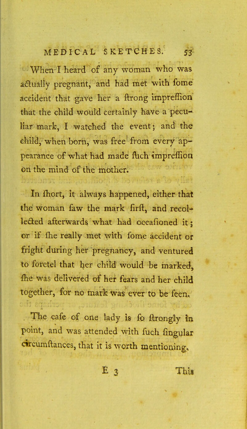 When I heard of any woman who was adually pregnant, and had met with fome accident that gave her a ftrong impreflion that the child would certainly have a pecu- liar mark, I watched the event; and th^ child, when born, was free' from every ap- pearance of what had made Hich tmpreflion on th^ mind of the mother. In fhort, it alwd,ys happened, either that the woman faw the mark firft, and recol- leded afterwards what had occafioned it; or if fhe really met with fome accident or fright during her pregnancy, and ventured to foretel that l^er child would be marked, fhe was delivered of her fears and her child together, for no mark wa$ ever to be feen. The cafe of one lady is fo ftrongly in point, and was attended with fuch fing\jlar circumftances, that it is worth mentioning* This