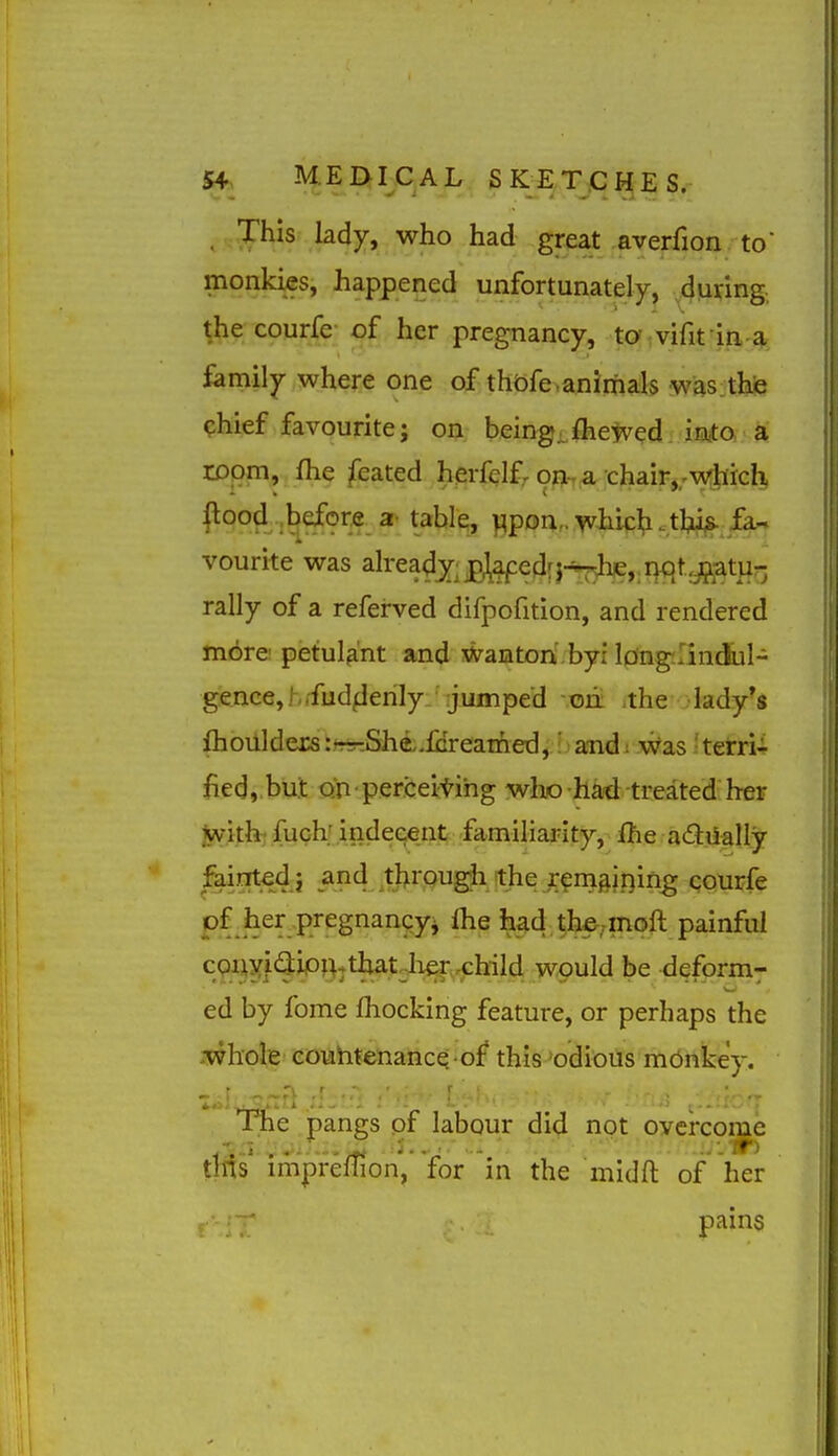 . This lady, who had great averfion to monkies, happened unfortunately, during., the courfe of her pregnancy, to vififin a family where one of thofe.animals wasithe ?hief favourite; on being, fhewed iiaito a room, fhe feated herfelf, on-, a chair,;w:hich, l^ood .before a table, wpon„whic^i.tl;^s. fa- vourite was already;ptepedrj-^ije,.rK)t,jftatur, rally of a referved difpofition, and rendered m6re! petulant and waaton' byr Idngilindbl- gence, h rfud^lerily:' :jiiinped - oii ithe lady's fhoiilders:~r:She,.fGreamed,' audi Was .'terri- fied, but on perceitihg who had treated her iyvith' fuch; indecent familiarity, fhe adiially fainted i and througii the renigining courfe pf her pregnangyi ^^d.^h^^mqft painful cQiixi<3;iPBjtl»t2her,^^ be deform^ ed by fome Ihocking feature, or perhaps the whole eouhtenancQ -of this 'odious monkey. iTie pangs .of labour did not ,oyerco|^ tt^s impreffion,* for in the midft of her pains