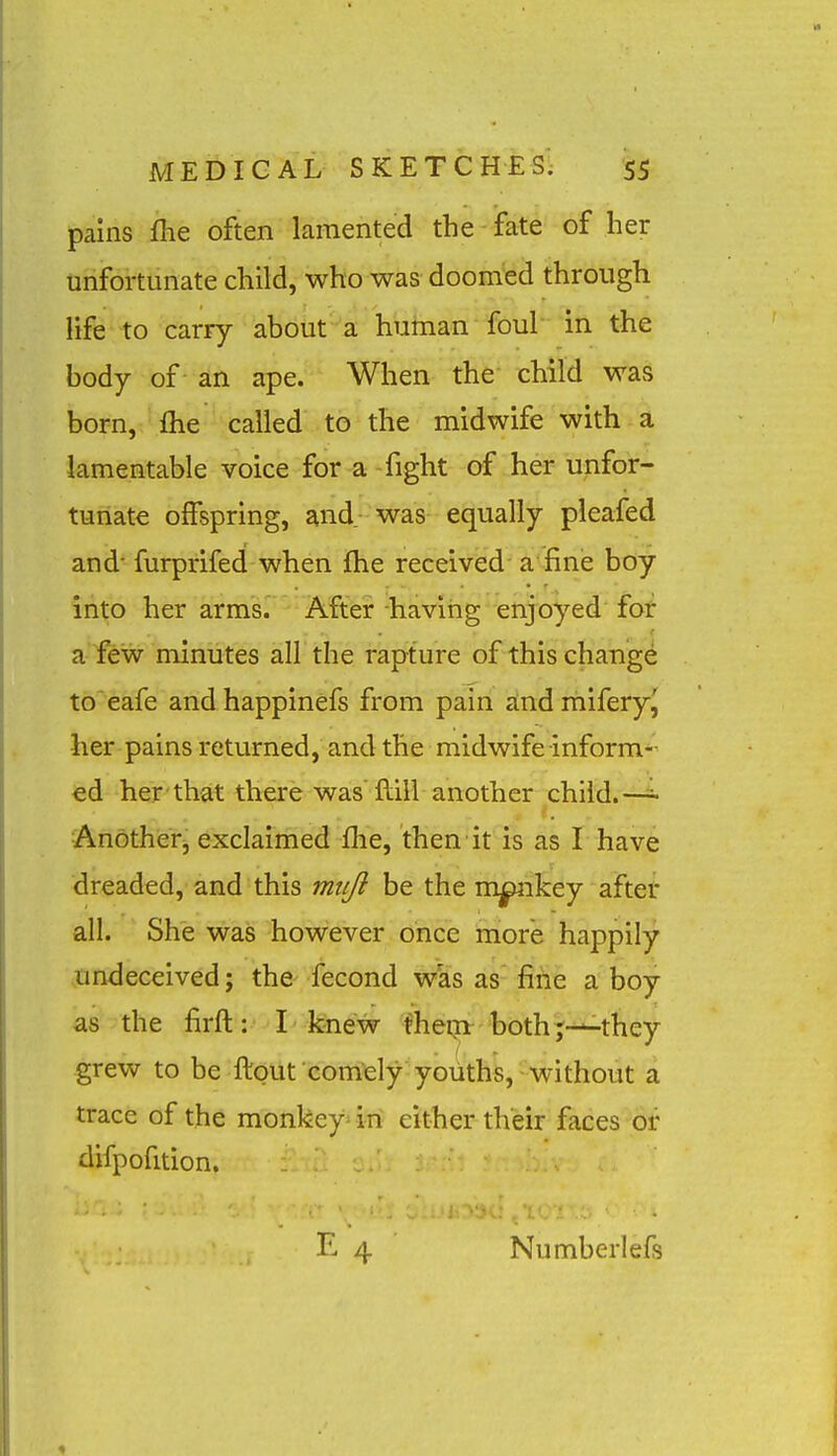 pains fhe often lamented the fate of her unfortunate child, who was doomed through life to carry about a human foul in the body of an ape. When the child was born, fhe called to the midwife with a lamentable voice for a -fight of her unfor- tunate offspring, and- was equally pleafed and- furprifed when fhe received a fine boy into her arm's.' After having enjoyed for a iew minutes all the rapture of this chang^ to'eafe and happinefs from pain zind miferyj her pains returned, and the midwife inform- ed her that there was'fliil another child.— Anotherj exclaimed fhe, then it is as I have dreaded, and this mtiji be the mpnkey aftet all. She was however once more happily undeceived; the fecond was as fine a boy as the firft: I knew fheqi both;—they grew to be ftout comely youths, without a trace of the monkeys in either their faces or difpofition. Number! efs