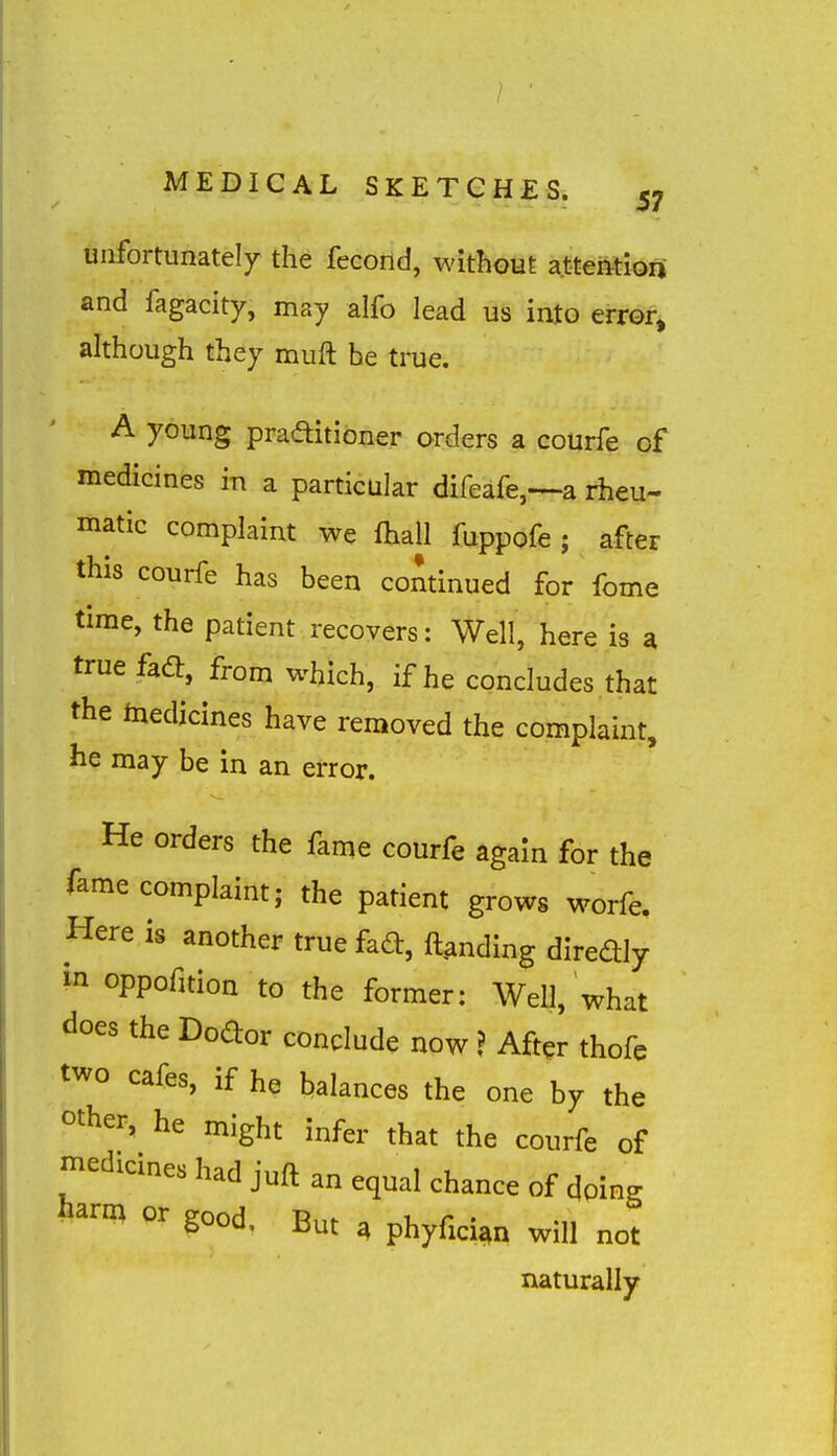 unfortunately the fecond, without attention and fagacity, may alfo lead us into error, although they muft he true. A young praditioner orders a courfe of medicines in a particular difeafe,—a rheu- matic complaint we fhall fuppofe ; after this courfe has been cominued for fome time, the patient recovers: Well, here is a true fadb, from which, if he concludes that the medicines have removed the complaint, he may be in an error. He orders the fame courfe again for the fame complaint; the patient grows worfe. Here is another true fad, landing diredly in oppofuion to the former: Well, what does the Dodor conclude now ? After thofe two cafes, if he balances the one by the ^ther, he might infer that the courfe of n^edicmes had juft an equal chance of doing iiarm or good. But ^ phyfici^n will not naturally