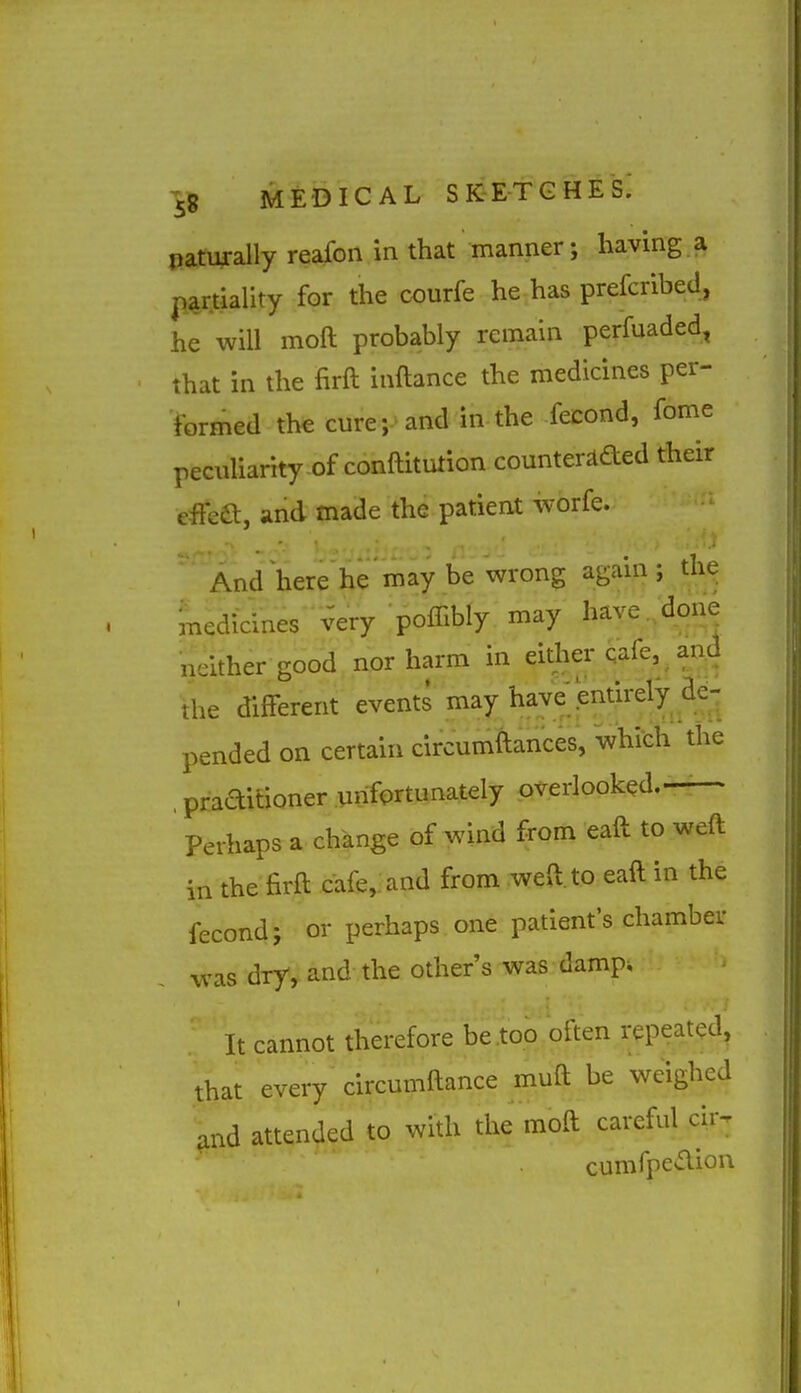 eanyally reafon in that manner; having a par.tiality for the courfe he has prefcribed, he will moft probably remain perfuaded, that in the firft inftance the medicines per- formed the cure; and in the fecond, fome peculiarity of conftitution counter^aed their effea, and made the patient worfe. And here he may be wrong again ; the medidnes very poffibly may have /done neither good nor harm in eitlier qafe, and tlie different events may i^aWjentirely de- pended on certain circumftances, which the , praaitioner unfortunately overlooked.— Perhaps a change of wind from eaft to weft in the firft cafe,: and from weft, to eaft in the fecond; or perhaps one patient's chamber was dry, and the other's was damp. It cannot therefore be .too often repeat(?d^ that every circumftance muft be weighed and attended to with the moft careful cir^ cumfpeaion