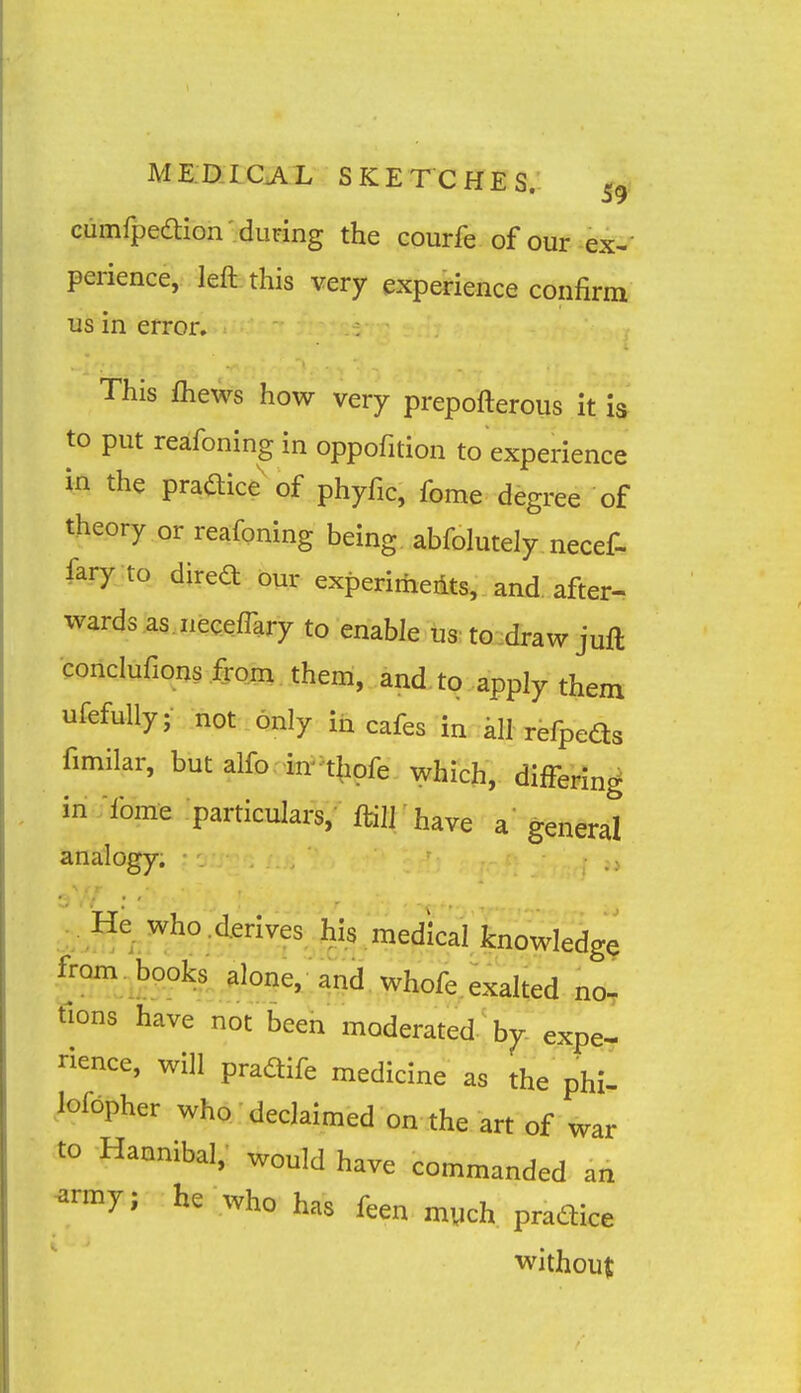 cumfpeaion 'during the courfe of our ex-- perience, left this very experience confirm us in error. This fliews how very prepofterous it h to put reafoning in oppofition to experience in the praaice'of phyfic, fome degree of theory or reafoning being abfolutely necef- fary to direft our experimedts, and. after- wards as iieeeflary to enable us: toudraw juft conclufions from them, and. to apply them ufefully; not only ih cafes in all refpeds fimilar, but alfo in^tlipfe which, diffeHn^ in fome particulars, ftill have a' general analogy. He^ Who .derives his medical knowledge from books alone, and whofe. exalted no, tlons have not been moderated by expe- rience, will pradife medicine as the phi- loibpher who declaimed on the art of war to Hannibal, would have commanded an ^rmy; he who has feen mych pradice without