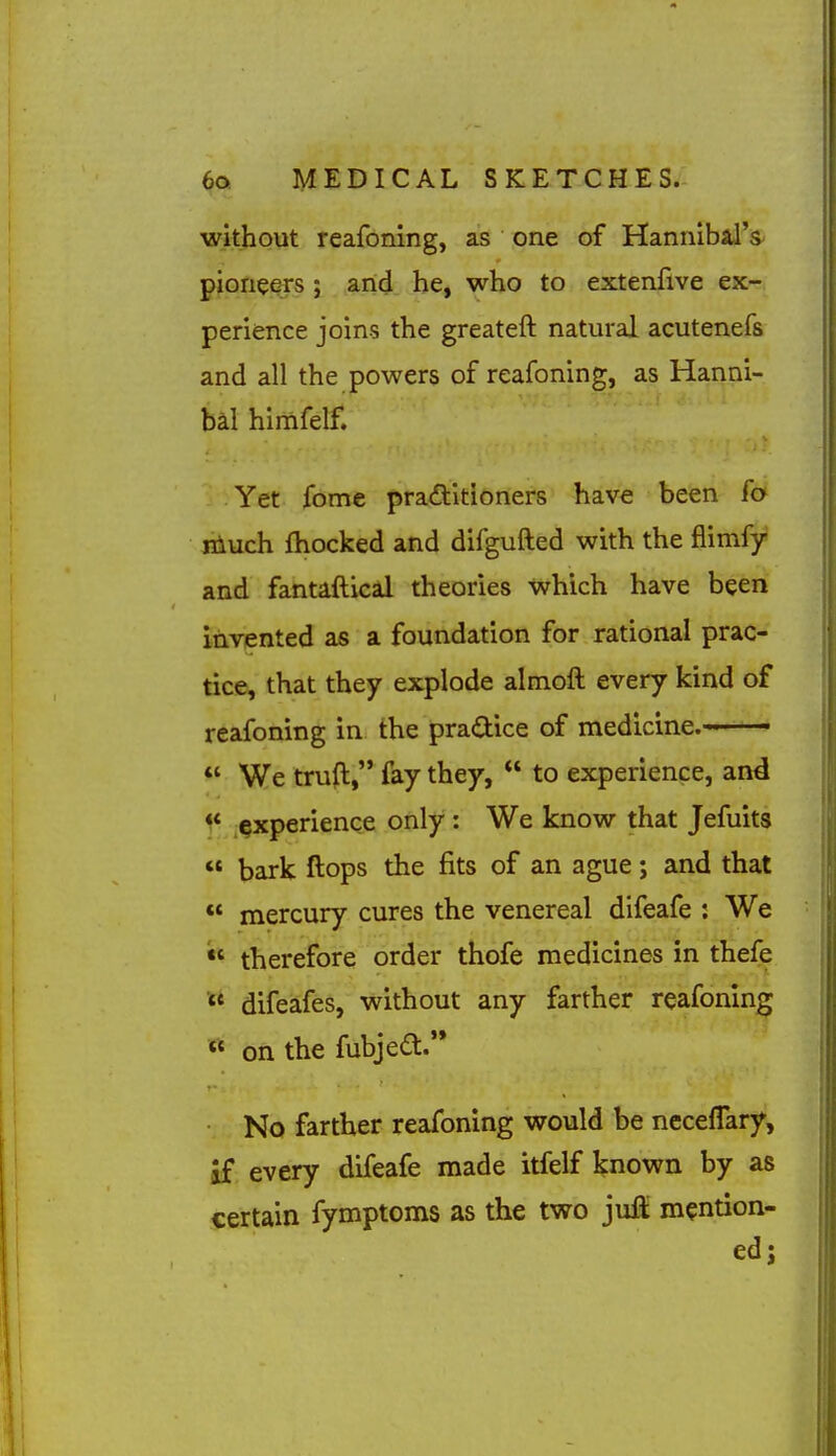 without reafoning, as one of Hannibal's^ pioneers ; and he, who to extenfive ex- perience joins the greateft natural acutenefs and all the powers of reafoning, as Hanni- bal himfelf. Yet fome practitioners have been fa niuch fhocked and difgufted with the flimfjr and fantaftical theories which have been invented as a foundation for rational prac- tice, that they explode almoft every kind of reafoning in the pradice of medicine.- '  We trufl, fay they,  to experience, and ^* experience only : We know that Jefuits  bark ftops the fits of an ague; and that ** mercury cures the venereal difeafe : We therefore order thofe medicines in thefe difeafes, without any farther reafoning <* on the fubjedl. No farther reafoning would be ncceffary, if every difeafe made itfelf known by as certain fymptoms as the two juft mention- ed;