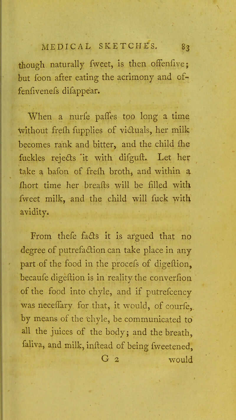 though naturally fweet, is then offenfive; but foon after eating the acrimony and of- fenfivenefs difappear* When a iiurfe palles too long a time without frefli fupplies of victuals, her milk becomes rank and bitter, and the child fhe fuckles rejeds it with difguft. Let her take a bafon of frefh broth^ and within a fliort time her breafts will be filled with fweet milk, and the child will fuck with avidity* From thefe fads It is argued that no degree of putrefadion can take place in any part of the food in the procefs of digeftion, becaufe digeftion is in reality the converfion of the food into chyle, and if putrefcency was necelTary far that, it would, of courfe,, by means of the thyle, be communicated to all the juices of the bodyj and the breath, faliva, and milk, inftead of being fweetened, G 2 would