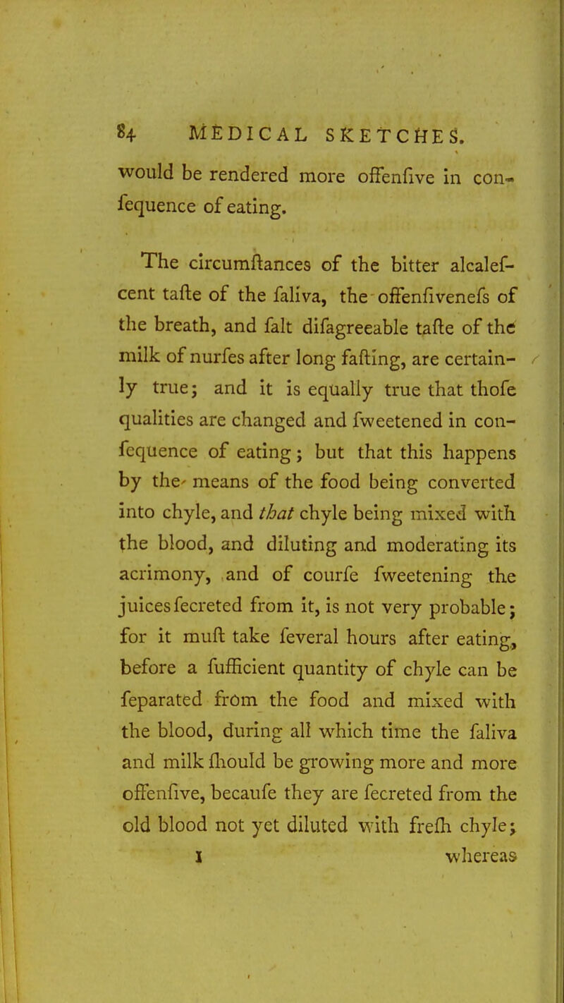 would be rendered more ofFenfive in con- fequence of eating. The circumftances of the bitter alcalef- cent tafte of the faliva, the oifenfivenefs of the breath, and fait difagreeable t^fte of the milk of nurfes after long fafting, are certain- / ly true; and it is equally true that thofe qualities are changed and fweetened in con- fequence of eating; but that this happens by the' means of the food being converted into chyle, and that chyle being mixed with the blood, and diluting and moderating its acrimony, and of courfe fweetening the juicesfecreted from it, is not very probable; for it muft take feveral hours after eating, before a fufEcient quantity of chyle can be feparated from the food and mixed with the blood, during all which time the faliva and milk fliould be gi'owing more and more ofFenfive, becaufe they are fecreted from the old blood not yet diluted with frefh chyle; I whereas